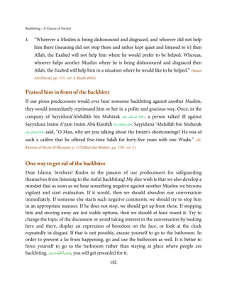 Backbiting - A Cancer of Society


4.       “Wherever a Muslim is being dishonoured and disgraced, and whoever did not help
         him there (meaning did not stop them and rather kept quiet and listened to it) then
         Allah, the Exalted will not help him where he would prefer to be helped. Whereas,
         whoever helps another Muslim where he is being dishonoured and disgraced then
         Allah, the Exalted will help him in a situation where he would like to be helped.” (Sunan
         Abī Dāwūd, pp. 355, vol. 4, Ḥadīš 4884)


Praised him in front of the backbiter
If our pious predecessors would ever hear someone backbiting against another Muslim,
they would immediately reprimand him or her in a polite and gracious way. Once, in the
company of Sayyidunā‘Abdullāh bin Mubārak                                        ِ ُ َْ
                                                                ‫َﻠَﻴْﻪ‬ʋ  ‫,رﲪﺔ  اﷲ  ﺗَﻌَﺎﱃ‬
                                                                         ٰ                  a person talked ill against
                                                                                        َ
                                                       ِ
Sayyidunā Imām A‘ẓam Imām Abū Ḥanīfaĥ ‫ اﷲ ﺗَﻌَﺎﱃ ﻋـﻨْﻪ‬ʝ‫ .ر‬Sayyidunā ‘Abdullāh bin Mubārak
                                      ُ َ ٰ ُ َ َ

         ٰ ِ ُ َْ َ
‫َﻠَﻴْﻪ‬ʋ  ‫ رﲪﺔ  اﷲ  ﺗَﻌَﺎﱃ‬said,   “O Man, why are you talking about the Imām’s shortcomings? He was of
such a calibre that he offered five-time Salaĥ for forty-five years with one Wuḍu.”                                 (Al-
Khaīrāt-ul Ḥisān lil-Ĥaytamī, p. 117)(Rad-dul-Muḥtār, pp. 150, vol. 1)



One way to get rid of the backbiter
Dear Islamic brothers! Kudos to the passion of our predecessors for safeguarding
themselves from listening to the sinful backbiting! My dire wish is that we also develop a
mindset that as soon as we hear something negative against another Muslim we become
vigilant and start evaluation. If it would, then we should abandon our conversation
immediately. If someone else starts such negative comments, we should try to stop him
in an appropriate manner. If he does not stop, we should get up from there. If stopping
him and moving away are not viable options, then we should at least resent it. Try to
change the topic of the discussion or avoid taking interest in the conversation by looking
here and there, display an expression of boredom on the face, or look at the clock
repeatedly in disgust. If that is not possible, excuse yourself to go to the bathroom. In
order to prevent a lie from happening, go and use the bathroom as well. It is better to
force yourself to go to the bathroom rather than staying at place where people are
backbiting. ‫ـﻪ ﻋﺰَوﺟﻞ‬ȹ‫ﺂءَاﻟـﻠ‬ˠ‫ ,اِن ﺷ‬you will get rewarded for it.
            َّ َ َ ّ َ        َ ْ

                                                          182
 