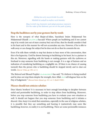 Backbiting - A Cancer of Society


                                 Akhlāq hon achy mayrā kirdār ho achā
                               Maḥbūb kā ṣadqaĥ tu mujhay nayk banāday

                      May I enrich my character and adopt gracious manners
                      For the sake of the Beloved, put me on the path of piety


Stop the backbiters not by your gestures but by words
Here is the synopsis of what Ḥujjat-ul-Islām, Sayyidunā Imām Muḥammad bin
Muḥammad Ghazālī ‫َﻠَﻴﻪ  رﲪﺔ  اﷲِ  اﻟﻮاِﱃ‬ʋ has said: Where people are backbiting and if one cannot
                        َ     ُ َْ َ ِ

stop it by words (not out of mere courtesy but) out of fear, then he should consider it bad
in his heart and in this manner he will not accumulate any sins. However, if he is able to
walk away or can change the subject but he does not do so then he commits the sin.

Even if he tells them verbally to stop but desires to hear more of the conversation, then
this is his hypocrisy. Until he detests listening to backbiting in his heart, he is a partner in
this sin. Moreover, signalling with the hands or making gestures with the eyebrows or
forehead to stop someone from backbiting is not enough. It is a sign of laziness and an
indication of considering backbiting as a negligible sin. (If there is no chance of causing
turmoil) then the person who is backbiting should be stopped sternly and in clear-cut
words. (Iḥyā-ul-‘Ulūm, pp. 180, vol. 3)

The Beloved and Blessed Prophet ‫َﻠَﻴْﻪ واٰﻟ ِٖﻪ وﺳﻠَّﻢ‬ʋ ‫ اﷲ ﺗَﻌَﺎﱃ‬ʄ‫ ﺻ‬has said, “If a believer is being insulted
                                    َ َ َ
                                                ِ       ٰ ُ َّ َ
                                                                                 َّ َ ّ َ
and he does not stop them despite the strength, then Allah ‫ ﻋﺰَوﺟﻞ‬will disgrace him on the
                                                                                      َ
Day of Judgement.” (Musnad Imām Aḥmad, pp. 412, vol. 5, Ḥadīš 15985)

Masses should not criticize scholars
Dear Islamic brothers! It is necessary to have enough knowledge to decipher between
sinful and permissible backbiting, in order to stop others from backbiting. Moreover,
before you stop someone from backbiting you have to evaluate your own situation as
well. It should not happen that you stop someone from backbiting and it initiates a
discord. Also, keep it in mind that sometimes, especially in the case of religious scholars,
it is possible that they say something and hearing it inattentively may seem like
backbiting; however, in reality it is not backbiting. There are some permissible instances

                                                     183
 