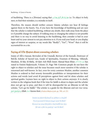 Backbiting - A Cancer of Society


                                                                               ِ ََ
of backbiting. There is a [Persian] saying that ‫ َﺎن  ﮔَﺮﻓْﱳ  ﺧﻄﺎ  اَﺳﺖ‬ʇ‫   ُﺑﺰر‬ˁ‫ ﺧﻄﺎ‬i.e. To object to holy
                                                     ْ ََ َ ِ           َُ
men, to find their mistakes, is a mistake in itself.

Therefore, the masses should neither censure Islamic scholars nor bear ill feelings
against them in the hearts. Yes, if you have the knowledge of backbiting and are sure
that the scholar is indeed backbiting, without any doubt, then walk away from the place
or if possible change the subject. If walking away or changing the subject is not possible
and there is no way to avoid listening to the backbiting, then consider it bad in your
heart and try your utmost to not pay attention to it. If you nod your head, or you display
signs of interest or surprise, or say words like “Really!”, “Yes!”, “Wow!” then it will be
accounted for as a sin.


Saying of A’lā-Ḥaḍrat about censuring scholars
Imām of Aĥl-e-Sunnat, Revivalist of the Ummaĥ, Reviver of the Sunnaĥ, Destroyer of
Bid’aĥ, Scholar of Sacred Law, Guide of Spirituality, Fountain of Blessing, ‘Allāmaĥ,
                                                                               ْ ْ َّ ُ َ ْ َ ِ َ
Maulānā, Al-Ḥāj Al-Ḥāfiẓ, Al-Qārī Ash-Shāĥ Imām Aḥmad Razā Khān ‫ ﻋـﻠَﻴْﻪ  رﲪﺔ  اﻟـﺮﲪٰﻦ‬has
stated in Fatāwā Raḍawiyyah, Volume 23, Page 708: Common people do not have the
right to object to scholars and the issue becomes much more sensitive if the scholar is
renowned and well-known. In fact, even for every common Muslim, another common
Muslim is ordered to find seventy favourable possibilities or interpretations for their
actions and words (and avoid ill perceptions against him) and let alone scholars and
spiritual guides. Laymen have no right to object to their actions anyways. It is clearly
written in the religious book that if the time for Ṣalāĥ is about to elapse and the scholar
does not get up to pray, and then it will be disrespectful for an illiterate to tell the
scholar, “Let’s go for Ṣalāĥ.” The scholar is a guide for the illiterate and not vice versa.
  ۡ ٰ      ٰ
‫ اﻋﻠﻢ‬ư‫ ﺗﻌﺎ‬Ɠ‫ واﻟـ‬Allah ‫ ﻋﺰَوﺟﻞ‬knows best. (Fatāwā Raḍawiyyah, pp. 708, vol. 23)
                      َّ َ ّ َ
                           َ



                                   Sunūn na fuḥsh Kalimaĥ na ghībat-o-chughlī
                                    Tayrī pasand kī bātayn faqaṭ sunā Yā Rab!
                                   Karayn na tang khīyalāt-e-bad kabĥī kar day
                                      Sh’aūr o fikr ko pakīzgī ‘aṭā Yā Rab!


                                                      184
 