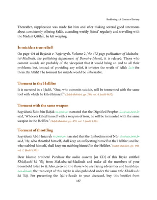 Backbiting - A Cancer of Society


Thereafter, supplication was made for him and after making several good intentions
about consistently offering Ṣalāĥ, attending weekly Ijtimā’ regularly and travelling with
the Madanī Qāfilaĥ, he left weeping.


Is suicide a true relief?
On page 404 of Bayānāt-e-‘Aṭṭāriyyaĥ, Volume 2 [the 472-page publication of Maktaba-
tul-Madīnaĥ, the publishing department of Dawat-e-Islami], it is relayed: Those who
commit suicide are probably of the viewpoint that it would bring an end to all their
                                                                              َّ َ ّ َ
problems; but, instead of providing any relief, it invokes the wrath of Allah ‫ ﻋﺰَوﺟﻞ‬for
                                                                                   َ
them. By Allah! The torment for suicide would be unbearable.


Torment in the Hellfire
It is narrated in a Ḥadīš, “One, who commits suicide, will be tormented with the same
tool with which he killed himself.” (Saḥīḥ Bukhārī, pp. 289, vol. 4, ḥadiš 6652)


Torment with the same weapon
                                           ِ
Sayyidunā Šābit bin Ḍaḥāk ‫ اﷲ ﺗَﻌَﺎﱃ ﻋـﻨْﻪ‬ʝ‫ ر‬narrated that the Dignified Prophet ‫َﻠَﻴْﻪ واٰﻟ ِٖﻪ وﺳﻠَّﻢ‬ʋ ‫ اﷲ ﺗَﻌَﺎﱃ‬ʄ‫ﺻ‬
                                                                                                 ِ       ٰ ُ َّ َ
                             ُ َ ٰ ُ َ َ                                             َ َ َ
said, ‘Whoever killed himself with a weapon of iron, he will be tormented with the same
weapon in the Hellfire.’ (Saḥīḥ Bukhārī, pp. 459, vol. 1, ḥadiš 1363)

Torment of throttling
                                        ِ
Sayyidunā Abū Hurairaĥ ‫ اﷲ ﺗَﻌَﺎﱃ ﻋـﻨْﻪ‬ʝ‫ ر‬narrated that the Embodiment of Nūr ‫َﻠَﻴْﻪ واٰﻟ ِٖﻪ وﺳﻠَّﻢ‬ʋ ‫ اﷲ ﺗَﻌَﺎﱃ‬ʄ‫ﺻ‬
                                                                                              ِ       ٰ ُ َّ َ
                          ُ َ ٰ ُ َ َ                                             ََ َ
said, ‘He, who throttled himself, shall keep on suffocating himself in the Hellfire; and he,
who stabbed himself, shall keep on stabbing himself in the Hellfire.’ (Saḥīḥ Bukhārī, pp. 460,
vol. 1, Ḥadiš 1365)

Dear Islamic brothers! Purchase the audio cassette [or CD] of this Bayān entitled
Khūdkushī kā ‘ilāj from Maktaba-tul-Madīnaĥ and make all the members of your
household listen to it. Also, present it to those who are facing adversities and hardships.
‫ـﻪ ﻋﺰَوﺟﻞ‬ȹ ‫ ,ا َﻟـ ْﺤﻤـﺪ  ﻟِـﻠ‬the transcript of this Bayān is also published under the same title Khūdkushī
َّ َ َ ّ َ       ُ ْ َ
kā ‘ilāj. For presenting the Īṣāl-e-Šawāb to your deceased, buy this booklet from
                                                        187
 
