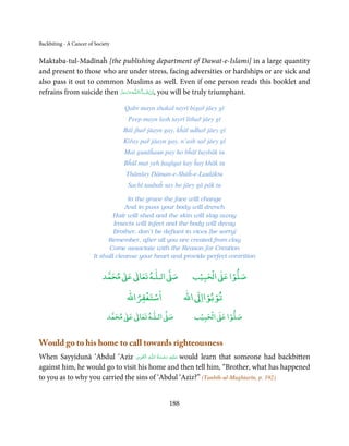 Backbiting - A Cancer of Society


Maktaba-tul-Madīnaĥ [the publishing department of Dawat-e-Islami] in a large quantity
and present to those who are under stress, facing adversities or hardships or are sick and
also pass it out to common Muslims as well. Even if one person reads this booklet and
refrains from suicide then ‫ـﻪﻋﺰ َوﺟﻞ‬ȹ‫ﺂءَاﻟـﻠ‬ˠ‫ ,اِن ﺷ‬you will be truly triumphant.
                           َّ َ َّ َ         َ ْ

                                   Qabr mayn shakal tayrī bigař jāey gī
                                     Peep mayn lash tayrī lithař jāey gī
                                   Bāl jhař jāayn gay, kĥāl uḋhař jāey gī
                                   Kiřay pař jāayn gay, n’ash sař jāey gī
                                   Mat gunāĥaun pay ho bĥāī baybāk tu
                                   Bĥūl mat yeh ḥaqīqat kay ĥay khāk tu
                                    Thāmlay Dāman-e-Shāĥ-e-Laulāktu
                                    Sachī taubaĥ say ho jāey gā pāk tu

                                     In the grave the face will change
                                    And in puss your body will drench
                                Hair will shed and the skin will slag away
                                Insects will infect and the body will decay
                                Brother, don’t be defiant in vices [be sorry]
                              Remember, after all you are created from clay
                              Come associate with the Reason for Creation
                        It shall cleanse your heart and provide perfect contrition


                                 ٰ ٰ       ٰ
                            ‫ ﻣﺤﻤﺪ‬Ơ‫ ﻋ‬ƕ‫ اﻟـﻠـﻪ ﺗﻌﺎ‬Ơ‫ﺻ‬            ۡ ْ       ۡ
                                                             ‫ اﻟﺤﺒﻴﺐ‬Ơ‫ﺻﻠﻮا ﻋ‬
                                        ْ ْ                     ْ ْ
                                    ‫اﺳﺘﻐﻔﺮاﷲ‬              ‫ اﷲ‬ƕ‫ﺗﻮﺑﻮاا‬
                                   ٰ ٰ       ٰ
                              ‫ ﻣﺤﻤﺪ‬Ơ‫ ﻋ‬ƕ‫ اﻟـﻠـﻪ ﺗﻌﺎ‬Ơ‫ﺻ‬           ۡ ْ       ۡ
                                                              ‫ اﻟﺤﺒﻴﺐ‬Ơ‫ﺻﻠﻮا ﻋ‬


Would go to his home to call towards righteousness
                                  ِ َ ِ       ُ َ ْ َ ِ َ
When Sayyidunā ‘Abdul ‘Aziz ‫ـﻪ اﻟـۡﻘـﻮی‬ȹ‫ ﻋـﻠَﻴْﻪ  رﺣـﻤﺔ  اﻟـﻠ‬would learn that someone had backbitten
against him, he would go to visit his home and then tell him, “Brother, what has happened
to you as to why you carried the sins of ‘Abdul ‘Aziz?” (Tanbīh-ul-Mughtarīn, p. 192)


                                                    188
 