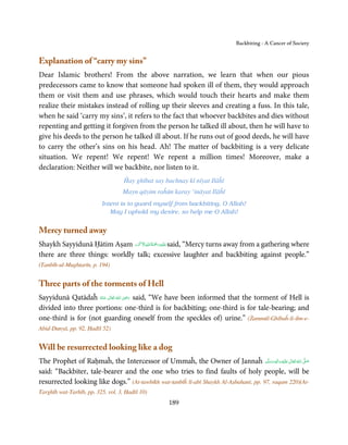Backbiting - A Cancer of Society


Explanation of “carry my sins”
Dear Islamic brothers! From the above narration, we learn that when our pious
predecessors came to know that someone had spoken ill of them, they would approach
them or visit them and use phrases, which would touch their hearts and make them
realize their mistakes instead of rolling up their sleeves and creating a fuss. In this tale,
when he said ‘carry my sins’, it refers to the fact that whoever backbites and dies without
repenting and getting it forgiven from the person he talked ill about, then he will have to
give his deeds to the person he talked ill about. If he runs out of good deeds, he will have
to carry the other’s sins on his head. Ah! The matter of backbiting is a very delicate
situation. We repent! We repent! We repent a million times! Moreover, make a
declaration: Neither will we backbite, nor listen to it.
                                    Ĥay ghībat say bachnay kī nīyat Ilāĥī
                                   Mayn qāyim raĥūn karay ‘ināyat Ilāĥī
                          Intent is to guard myself from backbiting, O Allah!
                             May I uphold my desire, so help me O Allah!


Mercy turned away
                                َ ۡ ِ ُ ْ َ ِ
Shaykh Sayyidunā Ḥātim Aṣam ‫َﻠَﻴ ۡﻪ رﲪَﺔ اﷲ اﻻَﮐۡﺮم‬ʋ said, “Mercy turns away from a gathering where
there are three things: worldly talk; excessive laughter and backbiting against people.”
(Tanbīh-ul-Mughtarīn, p. 194)


Three parts of the torments of Hell
                                      ِ
Sayyidunā Qatādaĥ ‫  اﷲ  ﺗَﻌَﺎﱃ  ﻋـﻨْﻪ‬ʝ‫ ر‬said, “We have been informed that the torment of Hell is
                     ُ َ ٰ ُ َ َ
divided into three portions: one-third is for backbiting; one-third is for tale-bearing; and
one-third is for (not guarding oneself from the speckles of) urine.” (Żammūl-Ghībaĥ-li-ibn-e-
Abid-Dunyā, pp. 92, Ḥadīš 52)


Will be resurrected looking like a dog
The Prophet of Raḥmaĥ, the Intercessor of Ummaĥ, the Owner of Jannaĥ ‫َﻠَﻴْﻪ  واٰﻟ ِٖﻪ  وﺳﻠَّﻢ‬ʋ  ‫  اﷲُ  ﺗَﻌَﺎﱃ‬ʄ‫ﺻ‬
                                                                                         ََ َ
                                                                                              ِ ٰ            َّ َ

said: “Backbiter, tale-bearer and the one who tries to find faults of holy people, will be
resurrected looking like dogs.” (At-tawbīkh wat-tanbīĥ lī-abī Shaykh Al-Aṣbahanī, pp. 97, raqam 220)(At-
Targhīb wat-Tarhīb, pp. 325, vol. 3, Ḥadīš 10)
                                                      189
 