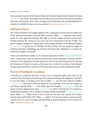 Backbiting - A Cancer of Society


The renowned exegetist of the Qurān, Ḥakīm-ul-Ummaĥ, Shaykh Muftī Ahmad Yār Khān
            ِ ُ ْ ِ َ
‫ ﻋـﻠَﻴْﻪ رﺣـﻤﺔاﷲ اﻟـ ْﺤﻨَّﺎن‬has stated, “Remember that all will be resurrected from their graves in human
     َ         َ َ
form, but some people’s faces will be changed in the Reckoning Day (metamorphosed for
example, to resemble the faces of various animals). (Mirāt-ul Manājīḥ, pp. 660, vol. 6)

Small piece of meat
Dear Islamic brothers! The tongue appears to be a small piece of meat, but it is indeed one
of the greatest bestowment from the Most Gracious, Allah ‫ .ﻋﺰَوﺟﻞ‬Someone, who cannot َّ َ ّ َ
                                                                                          َ
speak, can only appreciate this gift. The right use of this tongue can lead a person into
Paradise whereas the wrong use can cause one to be sanctioned to the fire of Hell. The
person using his tongue for reading Quran and sending salutation on the Blessed Prophet
‫َﻠَﻴْﻪ  واٰﻟِﻪ  وﺳﻠَّﻢ‬ʋ  ‫  اﷲ  ﺗَﻌَﺎﱃ‬ʄ‫ ﺻ‬is on his way to Paradise. On the contrary, the one using his tongue in
    ََ َ
        ٖ ِ              ٰ ُ         َّ َ

uttering profanities, backbiting, tale bearing and laying false allegations, is earning the
torments of Hellfire for himself.
                                                                          ْ               ٰ           ٌ               ۤ
If the worst disbeliever testifies to the virtuous Statement of Faith ‫ اﻻ اﷲ ﻣﺤﻤﺪ رﺳﻮل اﷲ‬Ɣ‫ﻻ ا‬
with a sincere heart, then he will free himself from all the impurities of heresy and the
utterance of the Statement of Faith cleanses the dirt of his all previous sins. By uttering
the Statement of Faith, he stands as free from sins as when he was born. Such Madanī
change engendered due to justness of the heart and utterance of the Statement of Faith.

One year of worship for every phrase
I wish that we would also learn the virtuous ways of using the right words. May we rid
ourselves from the habit of backbiting, tale bearing and laying false allegations. Indeed if
we use the tongue according to the will of Allah ‫ ﻋﺰَوﺟﻞ‬and His Most Beloved Prophet   َّ َ ّ َ
                                                                                            َ
‫َﻠَﻴْﻪ  واٰﻟِﻪ  وﺳﻠَّﻢ‬ʋ  ‫  اﷲ  ﺗَﻌَﺎﱃ‬ʄ‫ ,ﺻ‬then there will be an abode for us in Paradise. If we use our tongues to
        ٖ ِ
    َ َ َ                ٰ ُ         َّ َ

read Quran, glorify Allah ‫ ,ﻋﺰَوﺟﻞ‬recite Ṣalāt upon the Prophet ‫َﻠَﻴْﻪ  واٰﻟ ِٖﻪ  وﺳﻠَّﻢ‬ʋ  ‫  اﷲُ  ﺗَﻌَﺎﱃ‬ʄ‫ ,ﺻ‬and call
                                                          َّ َ ّ َ
                                                               َ                                َ َ َ
                                                                                                      ِ      ٰ   َّ َ

people towards righteousness, then ‫ـﻪ  ﻋَﺰَوﺟﻞ‬ȹ‫ﺂءَاﻟـﻠ‬ˠ‫ اِن  ﺷ‬we will be truly blessed. It is relayed in
                                                                   َّ َ ّ
                                                                        َ          َ ْ
                                                                                                        َ َّ َ َّ ِ َ َ
Mukāshafa-tul-Qulūb: Once, Prophet Sayyidunā Mūsā Kalīmullāĥ ‫ٰ  ﻧَﺒِـﻴِّـﻨَﺎ  و  ﻋـﻠَﻴْـﻪ  اﻟـﺼﻠٰﻮة ُ  واﻟـﺴﻼم‬ʄ‫ﻋـ‬       َ
asked Allah ‫َ ّ َ َﻞ‬                    َّ ‫“ ,ﻋﺰَوﺟ‬Allah! What is the reward for the one who enjoins his brother

                                                                          َّ َ ّ َ
towards good and forbids evil?” Allah ‫ ﻋﺰَوﺟﻞ‬replied, “For his every phrase, I grant him the
                                                                               َ
reward worth of a year’s worship and I get Ḥayā in sanctioning him to the torments of
Hell.” (Mukāshifat-ul-Qulūb, p. 48)
                                                          190
 