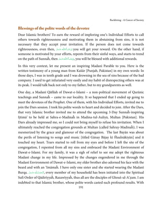 Backbiting - A Cancer of Society


Blessings of the polite words of the devotee
Dear Islamic brothers! To earn the reward of imploring one’s Individual Efforts to call
others towards righteousness and motivating them in abstaining from sins, it is not
necessary that they accept your invitation. If the person does not come towards
righteousness, even then, ‫ـﻪ  ﻋﺰَوﺟﻞ‬ȹ‫ﺂءَاﻟـﻠ‬ˠ‫ اِن  ﺷ‬you will get your reward. On the other hand, if
                           َّ َ ّ َ
                                َ            َ ْ
someone is motivated by your efforts, repents from their sinful ways, and starts to trend
on the path of Sunnaĥ, then ‫ـﻪ ﻋﺰَوﺟﻞ‬ȹ‫ﺂءَاﻟـﻠ‬ˠ‫ ,اِن ﺷ‬you will be blessed with additional rewards.
                                  َّ َ َ ّ َ    َ ْ

In this very context, let me present an inspiring Madanī Parable to you. Here is the
written testimony of a young man from Kašūr [Punjab, Pakistan] in my own words: In
those days, I was in tenth grade and I was drowning in the sea of sins because of the bad
company. I used to get infuriated very easily and my habit of disrespecting others was at
its peak. I would talk back not only to my father, but to my grandparents as well.

One day, a Madanī Qāfilah of Dawat-e-Islami – a non-political movement of Qurānic
teachings and Sunnaĥ – came to our locality. It so happened that I ended up going to
meet the devotees of the Prophet. One of them, with his Individual Efforts, invited me to
join the Dars session. I took his polite words to heart and decided to join. After the Dars,
that very Islamic brother invited me to attend the upcoming 3-Day Sunnaĥ-inspiring
Ijtimā’ to be held at Sahra-e-Madinaĥ in Madina-tul-Auliyā, Multan [Pakistan]. His
Dars already impressed me, so I could not bring myself to refuse his invitation. When I
ultimately reached the congregation grounds at Multan (called Sahray-Madinaĥ), I was
mesmerized by the grace and glamour of the congregation. The last Bayān was about
the perils of listening to songs and music [titled Gānay Bājay kī Ĥaulnākiyān] and it
touched my heart. Tears started to roll from my eyes and before I left the site of the
congregation, I repented from all my sins and embraced the Madanī Environment of
Dawat-e-Islami. For my family, it was a sigh of relief to see me adopt the righteous
Madanī change in my life. Impressed by the changes engendered in me through the
Madanī Environment of Dawat-e-Islami, my elder brother also adorned his face with the
beard and with an ‘Imāmaĥ. I have only one sister and she started wearing the Madanī
Burqa. ‫ـﻪ ﻋﺰَوﺟﻞ‬ȹ ‫ ,ا َﻟـ ْﺤﻤـﺪ  ﻟِـﻠ‬every member of my household has been initiated into the Spiritual
        َّ َ ّ َ
             َ          ُ ْ َ
Sufi Order of Qādirīyyaĥ, Razawīyyaĥ, thus all are the disciples of Ghouš-ul-A‘ẓam. I am
indebted to that Islamic brother, whose polite words casted such profound results. With
                                                 191
 