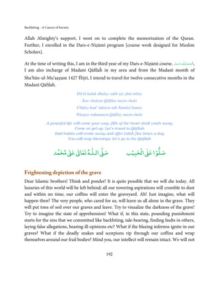 Backbiting - A Cancer of Society


Allah Almighty’s support, I went on to complete the memorization of the Quran.
Further, I enrolled in the Dars-e-Niẓāmī program [course work designed for Muslim
Scholars].

At the time of writing this, I am in the third year of my Dars-e-Niẓāmī course. ‫ـﻪ ﻋَﺰَوﺟﻞ‬ȹ ‫,اَﻟـ ْﺤﻤـﺪ ِ ﻟـﻠ‬
                                                                                 َّ َ ّ
                                                                                      َ           ُ ْ َ
I am also incharge of Madanī Qāfilaĥ in my area and from the Madanī month of
Sha’bān-ul-Mu’aẓẓam 1427 Ĥijrī, I intend to travel for twelve consecutive months in the
Madanī Qāfilah.
                                   Dil kī kalak dhulay sukh say jīnā milay
                                      Āao chalayn Qāfilay mayn chalo
                                   Chūṫay bad ‘ādatyn sab Namāzī banay
                                   Pāogay raḥmatayn Qāfilay mayn chalo

               A peaceful life will come your way; filth of the heart shall wash away
                               Come on get up. Let’s travel in Qāfilah
                   Bad habits will erode away and offer Ṣalāĥ five times a day
                           You will reap blessings; let’s go to the Qāfilah


                          ٰ ٰ       ٰ
                     ‫ ﻣﺤﻤﺪ‬Ơ‫ ﻋ‬ƕ‫ اﻟـﻠـﻪ ﺗﻌﺎ‬Ơ‫ﺻ‬                       ۡ ْ       ۡ
                                                                 ‫ اﻟﺤﺒﻴﺐ‬Ơ‫ﺻﻠﻮا ﻋ‬


Frightening depiction of the grave
Dear Islamic brothers! Think and ponder! It is quite possible that we will die today. All
luxuries of this world will be left behind; all our towering aspirations will crumble to dust
and within no time, our coffins will enter the graveyard. Ah! Just imagine, what will
happen then? The very people, who cared for us, will leave us all alone in the grave. They
will put tons of soil over our graves and leave. Try to visualize the darkness of the grave!
Try to imagine the state of apprehension! What if, in this state, pounding punishment
starts for the sins that we committed like backbiting, tale-bearing, finding faults in others,
laying false allegations, bearing ill-opinions etc? What if the blazing infernos ignite in our
graves? What if the deadly snakes and scorpions rip through our coffins and wrap
themselves around our frail bodies? Mind you, our intellect will remain intact. We will not


                                                    192
 