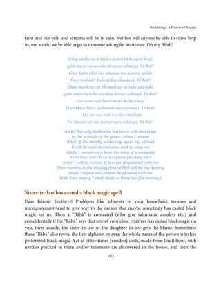 Backbiting - A Cancer of Society


faint and our yells and screams will be in vain. Neither will anyone be able to come help
us, nor would we be able to go to someone asking for assistance. Oh my Allah!

                       Gĥup anḍĥayrā ĥī kiyā waḥshat kā basayrā ĥogā
                      Qabr mayn kaysay akaylā mayn raĥūn gā, Yā Rab!
                       Ghar kafan pĥāř kay sānpaun nay jamāyā qabḍa
                        Ĥaey barbādī! Kaĥa jā kay cĥupūngā, Yā Rab!
                       Dung machcher kā bĥī mujĥ say to saĥā jātā naĥi
                    Qabr mayn bichcĥu kay dung kaysay saĥūngā, Yā Rab!
                           Gar tu nā rāḍi ĥuwā mayrī ĥalākat hogī
                      Ĥāe! Mayn Nār-e-Jaĥannam mayn jalūngā, Yā Rab!
                              ‘Afw ker aur sadā kay liye rāzī ĥojā
                       Ger karam kar tau Jannat mayn raĥūngā, Yā Rab!

                    Allah! Not only darkness, but terror will also reign
                         In the solitude of the grave, when I remain
                      Allah! If the deadly snakes rip apart my shroud
                         It will be utter devastation and no way out
                     Allah! I cannot even bear the sting of a mosquito
                        Then how will I bear scorpions plucking me?
                   Allah! I will be ruined, if You are displeased with me
                 Then burning in the blazing fires of Hell will be my destiny
                       Allah! Forgive and forever be pleased with me
                  With Your mercy, I shall abide in Paradise [for eternity.]


Sister-in-law has casted a black magic spell
Dear Islamic brothers! Problems like ailments in your household, tension and
unemployment tend to give way to the notion that maybe somebody has casted black
magic on us. Then a “Bābā” is contacted (who give talismans, amulets etc.) and
coincidentally if the “Bābā” says that one of your close relatives has casted blackmagic on
you, then usually, the sister-in-law or the daughter-in-law gets the blame. Sometimes
these “Bābā” also reveal the first alphabet or even the whole name of the person who has
performed black magic. Yet at other times [voodoo] dolls, made from lentil flour, with
needles plucked in them and/or talismans are discovered in the house, and then the
                                             193
 