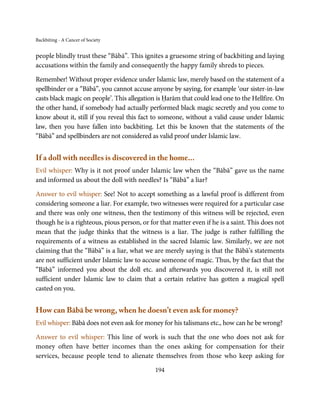 Backbiting - A Cancer of Society


people blindly trust these “Bābā”. This ignites a gruesome string of backbiting and laying
accusations within the family and consequently the happy family shreds to pieces.

Remember! Without proper evidence under Islamic law, merely based on the statement of a
spellbinder or a “Bābā”, you cannot accuse anyone by saying, for example ‘our sister-in-law
casts black magic on people’. This allegation is Ḥarām that could lead one to the Hellfire. On
the other hand, if somebody had actually performed black magic secretly and you come to
know about it, still if you reveal this fact to someone, without a valid cause under Islamic
law, then you have fallen into backbiting. Let this be known that the statements of the
“Bābā” and spellbinders are not considered as valid proof under Islamic law.


If a doll with needles is discovered in the home...
Evil whisper: Why is it not proof under Islamic law when the “Bābā” gave us the name
and informed us about the doll with needles? Is “Bābā” a liar?

Answer to evil whisper: See! Not to accept something as a lawful proof is different from
considering someone a liar. For example, two witnesses were required for a particular case
and there was only one witness, then the testimony of this witness will be rejected, even
though he is a righteous, pious person, or for that matter even if he is a saint. This does not
mean that the judge thinks that the witness is a liar. The judge is rather fulfilling the
requirements of a witness as established in the sacred Islamic law. Similarly, we are not
claiming that the “Bābā” is a liar, what we are merely saying is that the Bābā’s statements
are not sufficient under Islamic law to accuse someone of magic. Thus, by the fact that the
“Bābā” informed you about the doll etc. and afterwards you discovered it, is still not
sufficient under Islamic law to claim that a certain relative has gotten a magical spell
casted on you.


How can Bābā be wrong, when he doesn’t even ask for money?
Evil whisper: Bābā does not even ask for money for his talismans etc., how can he be wrong?

Answer to evil whisper: This line of work is such that the one who does not ask for
money often have better incomes than the ones asking for compensation for their
services, because people tend to alienate themselves from those who keep asking for

                                             194
 