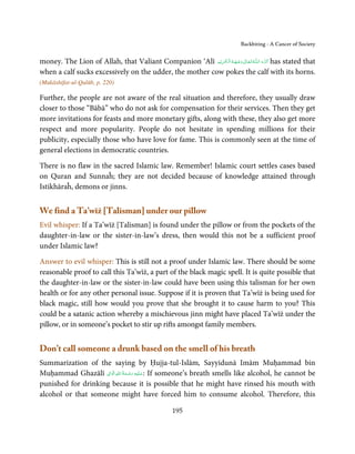 Backbiting - A Cancer of Society


money. The Lion of Allah, that Valiant Companion ‘Alī ‫ـﻪ  ﺗَـﻌَـﺎﱃ  وﺟـﻬَـﻪ  اﻟـۡﮑـﺮﻳۡﻢ‬ȹ‫ ﮐَـﺮم اﻟـﻠ‬has stated that
                                                          ِ َ ُ ۡ َ ٰ                ُ       َ َّ
when a calf sucks excessively on the udder, the mother cow pokes the calf with its horns.
(Mukāshifat-ul-Qulūb, p. 220)

Further, the people are not aware of the real situation and therefore, they usually draw
closer to those “Bābā” who do not ask for compensation for their services. Then they get
more invitations for feasts and more monetary gifts, along with these, they also get more
respect and more popularity. People do not hesitate in spending millions for their
publicity, especially those who have love for fame. This is commonly seen at the time of
general elections in democratic countries.

There is no flaw in the sacred Islamic law. Remember! Islamic court settles cases based
on Quran and Sunnaĥ; they are not decided because of knowledge attained through
Istikhāraĥ, demons or jinns.


We find a Ta’wīż [Talisman] under our pillow
Evil whisper: If a Ta’wīż [Talisman] is found under the pillow or from the pockets of the
daughter-in-law or the sister-in-law’s dress, then would this not be a sufficient proof
under Islamic law?

Answer to evil whisper: This is still not a proof under Islamic law. There should be some
reasonable proof to call this Ta’wīż, a part of the black magic spell. It is quite possible that
the daughter-in-law or the sister-in-law could have been using this talisman for her own
health or for any other personal issue. Suppose if it is proven that Ta’wīż is being used for
black magic, still how would you prove that she brought it to cause harm to you? This
could be a satanic action whereby a mischievous jinn might have placed Ta’wīż under the
pillow, or in someone’s pocket to stir up rifts amongst family members.


Don’t call someone a drunk based on the smell of his breath
Summarization of the saying by Ḥujja-tul-Islām, Sayyidunā Imām Muḥammad bin
                     ِ ِ ُ َ ْ ِ َ
Muḥammad Ghazālī ‫ :ﻋـﻠَﻴْﻪ  رﺣـﻤﺔ  اﷲ  اﻟ َۡﻮاﱃ‬If someone’s breath smells like alcohol, he cannot be
                                   َ
punished for drinking because it is possible that he might have rinsed his mouth with
alcohol or that someone might have forced him to consume alcohol. Therefore, this

                                                      195
 