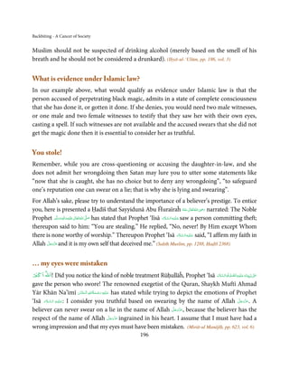 Backbiting - A Cancer of Society


Muslim should not be suspected of drinking alcohol (merely based on the smell of his
breath and he should not be considered a drunkard). (Iḥyā-ul-‘Ulūm, pp. 186, vol. 3)


What is evidence under Islamic law?
In our example above, what would qualify as evidence under Islamic law is that the
person accused of perpetrating black magic, admits in a state of complete consciousness
that she has done it, or gotten it done. If she denies, you would need two male witnesses,
or one male and two female witnesses to testify that they saw her with their own eyes,
casting a spell. If such witnesses are not available and the accused swears that she did not
get the magic done then it is essential to consider her as truthful.


You stole!
Remember, while you are cross-questioning or accusing the daughter-in-law, and she
does not admit her wrongdoing then Satan may lure you to utter some statements like
“now that she is caught, she has no choice but to deny any wrongdoing”, “to safeguard
one’s reputation one can swear on a lie; that is why she is lying and swearing”.
For Allah’s sake, please try to understand the importance of a believer’s prestige. To entice
you, here is presented a Ḥadīš that Sayyidunā Abu Ĥuraīraĥ ‫ اﷲ ﺗَﻌَﺎﱃ ﻋـﻨْﻪ‬ʝ‫ ر‬narrated: The Noble        ِ
                                                                                                ُ َ ٰ ُ َ َ
Prophet ‫َﻠَﻴْﻪ واٰﻟ ِٖﻪ وﺳﻠَّﻢ‬ʋ ‫ اﷲُ ﺗَﻌَﺎﱃ‬ʄ‫ ﺻ‬has stated that Prophet ‘Iīsā ‫ ﻋـﻠَﻴْـﻪ اﻟـﺴـﻼم‬saw a person committing theft;
                ََ َ
                        ِ       ٰ          َّ َ                              َ َّ ِ َ

thereupon said to him: “You are stealing.” He replied, “No, never! By Him except Whom
                                                                                            َ َّ ِ َ
there is none worthy of worship.” Thereupon Prophet ‘Isā ‫ ﻋـﻠَﻴْـﻪ اﻟـﺴـﻼم‬said, “I affirm my faith in
       َّ َ ّ َ
Allah ‫ ﻋﺰَوﺟﻞ‬and it is my own self that deceived me.” (Saḥīḥ Muslim, pp. 1288, Ḥaḍīš 2368)
            َ



… my eyes were mistaken
ْ ْ
‫!اﷲ اﻛﱪ‬                                                                                        َّ ِ َ َ
              Did you notice the kind of noble treatment Rūḥullāĥ, Prophet ‘Isā ‫ٰ  ﻧَﺒِـ ِﻴّـﻨَﺎ و ﻋـﻠَﻴْـﻪ اﻟـﺼﻠٰﻮة ُ واﻟـﺴﻼم‬ʄ‫ﻋـ‬
                                                                                        َ َّ َ                                  َ
gave the person who swore! The renowned exegetist of the Quran, Shaykh Muftī Ahmad
                                ِ ُ ْ ِ َ
Yār Khān Na’īmī ‫ ﻋـﻠَﻴْﻪ  رﺣـﻤﺔاﷲ  اﻟْـﺤﻨَّﺎن‬has stated while trying to depict the emotions of Prophet
                              َ    َ َ
      َ َّ ِ َ
‘Isā ‫ :ﻋـﻠَﻴْـﻪ  اﻟـﺴـﻼم‬I consider you truthful based on swearing by the name of Allah ‫ .ﻋﺰَوﺟﻞ‬A     َّ َ ّ َ
                                                                                                           َ
                                                                      َّ َ ّ َ
believer can never swear on a lie in the name of Allah ‫ ,ﻋﺰَوﺟﻞ‬because the believer has the
                                                                           َ
                                            َّ َ ّ َ
respect of the name of Allah ‫ ﻋﺰَوﺟﻞ‬ingrained in his heart. I assume that I must have had a
                                                 َ
wrong impression and that my eyes must have been mistaken. (Mirāt-ul Manājīḥ, pp. 623, vol. 6)
                                                              196
 
