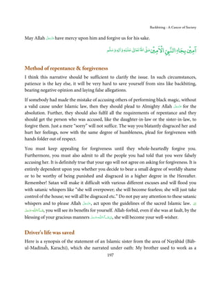 Backbiting - A Cancer of Society


          َّ َ ّ َ
May Allah ‫ ﻋﺰَوﺟﻞ‬have mercy upon him and forgive us for his sake.
               َ

                                                               ۡ              ۡ      ْ                ۡ ۤ
                                                   ‫ وﺳﻠﻢ‬Ɣ‫ ﻋﻠﻴﻪ و ٰا‬ƕ‫ اﷲ ﺗﻌﺎ‬Ơ‫ اﻻﻣﲔﺻ‬Ǡ‫اﻟﻨ‬
                                                        ٖ          ٰ
                                                                                                 ‫اﻣﲔ ﺑﺠﺎ‬

Method of repentance  forgiveness
I think this narrative should be sufficient to clarify the issue. In such circumstances,
patience is the key else, it will be very hard to save yourself from sins like backbiting,
bearing negative opinion and laying false allegations.

If somebody had made the mistake of accusing others of performing black magic, without
                                                                                َّ َ ّ َ
a valid cause under Islamic law, then they should plead to Almighty Allah ‫ ﻋﺰَوﺟﻞ‬for the
                                                                                     َ
absolution. Further, they should also fulfil all the requirements of repentance and they
should get the person who was accused, like the daughter-in-law or the sister-in-law, to
forgive them. Just a mere “sorry” will not suffice. The way you blatantly disgraced her and
hurt her feelings, now with the same degree of humbleness, plead for forgiveness with
hands folder out of respect.

You must keep appealing for forgiveness until they whole-heartedly forgive you.
Furthermore, you must also admit to all the people you had told that you were falsely
accusing her. It is definitely true that your ego will not agree on asking for forgiveness. It is
entirely dependent upon you whether you decide to bear a small degree of worldly shame
or to be worthy of being punished and disgraced in a higher degree in the Hereafter.
Remember! Satan will make it difficult with various different excuses and will flood you
with satanic whispers like “she will overpower; she will become fearless; she will just take
control of the house; we will all be disgraced etc.” Do not pay any attention to these satanic
whispers and to please Allah ‫ ,ﻋﺰَوﺟﻞ‬act upon the guidelines of the sacred Islamic law.   ‫اِن‬
                                          َّ َ ّ َ
                                               َ                                                          ْ
‫ـﻪ ﻋﺰَوﺟﻞ‬ȹ‫ﺂءَاﻟـﻠ‬ˠ‫ ,ﺷ‬you will see its benefits for yourself. Allah-forbid, even if she was at fault, by the
 َّ َ َ ّ َ       َ
blessing of your gracious manners ‫ـﻪ ﻋَﺰَوﺟﻞ‬ȹ‫ﺂءَاﻟـﻠ‬ˠ‫ ,اِن ﺷ‬she will become your well-wisher.
                                                   َّ َ ّ
                                                        َ َ ْ



Driver’s life was saved
Here is a synopsis of the statement of an Islamic sister from the area of Nayābād (Bāb-
ul-Madīnaĥ, Karachi), which she narrated under oath: My brother used to work as a
                                                   197
 