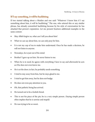 Backbiting - A Cancer of Society


If I say something, it will be backbiting
If two started talking about a Muslim and one said: “Whatever I know him if I say
something about him, it will be backbiting.” The one, who uttered this or any similar
phrase, has already committed backbiting because by his style of conversation he has
attacked that person’s reputation. Let me present fourteen additional examples in the
same context:

•   May Allah forgive us, what can I tell you about him!

•   What we can say about him, we can only pray for him.

•   It is not my cup of tea to make him understand. Once he has made a decision, he
    will not listen to anyone.

•   Nowadays, he is just out of his mind.

•   Brother! I gave up on him. He never listens to me.

•   When he is in need, he agrees with everything I have to say and afterwards he acts
    as if he does not even know me.

•   He is at the door; in fact, he probably needs something.

•   I tried to stay away from him, but he stays glued to me.

•   I tried to get him away, but he does not budge.

•   He does not even pay attention to you.

•   Oh, that pathetic being has arrived.

•   He turned out to be a foolish friend.

•   This is not his piece of the pie; he is a very simple person. (Saying simple person
    often implies that he is unwise and stupid)

•   He was trying to be so sweet.

                                            201
 