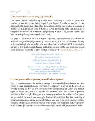 Backbiting - A Cancer of Society


One circumstance when lying is permissible
One major problem in backbiting is that when backbiting is committed in front of
another person, the person being targeted gets disgraced in the eyes of the person
listening to this backbiting. Islamic law does not tolerate that one Muslim is degraded in
front of another. In fact, in some instances it is even permissible to lie with the intent to
safeguard the honour of a Muslim. Safeguarding Muslim’s life, wealth, respect and
honour are highly regarded in the Islamic creed.

On page 161 of Bahar-e-Sharī’at, Volume 16 [the 312-page publication of Maktaba-tul-
Madīnaĥ, the publishing department of Dawat-e-Islami], it is cited: If somebody secretly
performed a despicable act and then he was asked, ‘have you done this?’ It is permissible
for him to deny performing it because publicizing his acts will be a sin itself. Likewise, if
one is aware of a secret of a Muslim brother he can deny it. (Rad-dul-Muḥtār, pp. 705, vol. 9)

                                   Sharaf Ḥajj kā day day chalay Qafila phir
                                      Mayrā kāsh! Sū-e-Ḥarām Ya Ilāĥī
                                   Dikĥā day Madīnay ki galiyān dikĥā day
                                      Dikĥā day Nabi ka Ḥaram Yā Ilāĥī

                             Grant me the honour of Ḥajj Pilgrimage, Yā Allah
                                I am longing that I leave with my Qafīlaĥ
                                    Show me the streets of Madinaĥ
                             Take me to the Masjid of the Prophet, Yā Allah!


It is not permissible to present yourself to be disgraced
There is great importance of a Muslim’s prestige. It is impressible [under Islamic law] for a
person to even disgrace himself. Therefore, it is necessary to act on all the laws of the
country as long as they do not contradict with the teachings of Quran and Sunnaĥ
especially those laws, which if they are not observed could lead to sins or personal
humiliation. For example, driving a car or motorcycle without the valid driver’s license is
not permissible because if you are caught driving without it then there is a possibility of
being humiliated and a strong likelihood that you may have to lie, break promises or bribe
someone. Therefore, to safeguard yourself from several sins that might make you worthy
of the Hellfire, get a driver’s license and make sure you carry it with you when you drive.
                                                     202
 