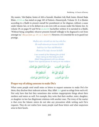 Backbiting - A Cancer of Society


My master, ‘Alā-Ḥaḍrat, Imām of Ahl-u-Sunnaĥ, Maulānā Ash-Shah Imām Ahmed Raḍa
       ْ ْ َّ ُ ْ َ ِ َ
Khān ‫ ﻋـﻠَﻴْﻪ  رﲪَﺔ  اﻟـﺮﲪٰﻦ‬has stated on page 183 of Fatāwā e Razawiyyaĥ, Volume 21: It is Ḥarām
according to a Ḥadīš to present oneself for punishment or for disgrace, without a cause
under Islamic law, or to be defiant on a sin even with an excuse under the Islamic law. In
                                                 ٰ ِ ُ ْ َ
volume 29, on pages 93 and 94 he ‫َﻠَﻴْﻪ‬ʋ  ‫ رﲪَﺔ  اﷲ  ﺗَﻌَﺎﱃ‬has further written: It is narrated in a Ḥadīš,
‘Without being compelled, whoever presents himself willingly to be disgraced is not from
amongst us.’ (Mu’jam Kabīr, pp. 147, vol. 1, Ḥadiš 471) However, it is essential for us to guard our
prestige.
                              Mujĥay nār-e-dozakh say dar lag raĥa ĥay
                                 Ĥo mujĥ nātuwān per karam Yā Ilāĥī
                                   Sadā kay liye ĥoja rāḍī Khudāyā
                                  Ĥamaysĥ ĥo luṭf-o-karam Yā Ilāĥī

                               I am scared of the blazing fire of Hell
                                  Have mercy on this body so frail
                               Allah! Stay pleased with me always
                        Enjoin Your special favour  mercy on me endless

                             ٰ ٰ       ٰ
                        ‫ ﻣﺤﻤﺪ‬Ơ‫ ﻋ‬ƕ‫ اﻟـﻠـﻪ ﺗﻌﺎ‬Ơ‫ﺻ‬               ۡ ْ       ۡ
                                                            ‫ اﻟﺤﺒﻴﺐ‬Ơ‫ﺻﻠﻮا ﻋ‬
                                      ْ ْ                       ْ ْ
                                  ‫اﺳﺘﻐﻔﺮاﷲ‬               ‫ اﷲ‬ƕ‫ﺗﻮﺑﻮ اا‬
                               ٰ ٰ       ٰ
                          ‫ ﻣﺤﻤﺪ‬Ơ‫ ﻋ‬ƕ‫ اﻟـﻠـﻪ ﺗﻌﺎ‬Ơ‫ﺻ‬             ۡ ْ       ۡ
                                                            ‫ اﻟﺤﺒﻴﺐ‬Ơ‫ﺻﻠﻮا ﻋ‬

Proper way of asking someone to make Du’a
When some people send small notes or letters to request someone to make Du’a for
                                                      َّ َ ّ َ
them, they disclose their indecent actions. May Allah ‫ ﻋﺰَوﺟﻞ‬grant us refuge from such evil.
                                                           َ
Not only have that but they sometimes also written inappropriate things about their
mothers and sisters as well. For example, they write that their mother, sister, daughter,
or daughter-in-law has illegitimate relations with another man. The irony of the matter
is that even the Islamic sisters do not take any precaution while writing such Du’a
requests. They do not realize how many people read those letters and what suspicions
arise in their hearts.


                                                   203
 