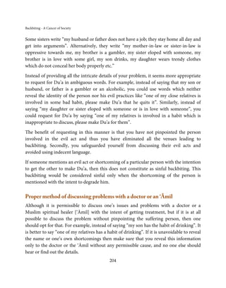 Backbiting - A Cancer of Society


Some sisters write “my husband or father does not have a job; they stay home all day and
get into arguments”. Alternatively, they write “my mother-in-law or sister-in-law is
oppressive towards me, my brother is a gambler, my sister eloped with someone, my
brother is in love with some girl, my son drinks, my daughter wears trendy clothes
which do not conceal her body properly etc.”

Instead of providing all the intricate details of your problem, it seems more appropriate
to request for Du’a in ambiguous words. For example, instead of saying that my son or
husband, or father is a gambler or an alcoholic, you could use words which neither
reveal the identity of the person nor his evil practices like “one of my close relatives is
involved in some bad habit, please make Du’a that he quits it”. Similarly, instead of
saying “my daughter or sister eloped with someone or is in love with someone”, you
could request for Du’a by saying “one of my relatives is involved in a habit which is
inappropriate to discuss, please make Du’a for them”.

The benefit of requesting in this manner is that you have not pinpointed the person
involved in the evil act and thus you have eliminated all the venues leading to
backbiting. Secondly, you safeguarded yourself from discussing their evil acts and
avoided using indecent language.

If someone mentions an evil act or shortcoming of a particular person with the intention
to get the other to make Du’a, then this does not constitute as sinful backbiting. This
backbiting would be considered sinful only when the shortcoming of the person is
mentioned with the intent to degrade him.

Proper method of discussing problems with a doctor or an ‘Āmil
Although it is permissible to discuss one’s issues and problems with a doctor or a
Muslim spiritual healer [‘Āmil] with the intent of getting treatment, but if it is at all
possible to discuss the problem without pinpointing the suffering person, then one
should opt for that. For example, instead of saying “my son has the habit of drinking”. It
is better to say “one of my relatives has a habit of drinking”. If it is unavoidable to reveal
the name or one’s own shortcomings then make sure that you reveal this information
only to the doctor or the ‘Āmil without any permissible cause, and no one else should
hear or find out the details.
                                             204
 