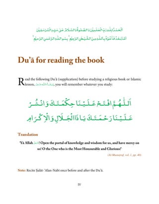 ٰ
              ۡ      ۡ ۡ         ٰ               ٰ       ۡ   ٰۡ               ۡ ۡ
                 ‫ﻟـﺤـﻤـﺪ ﻟـﻠـﻪ رب ﻟـﻌـﻠـﻤ و ﻟـﺼـﻠـﻮة و ﻟـﺴـﻶﻹم ﻋـ ﺳـﻴـﺪ ﻟـﻤـﺮﺳـﻠـ‬
            ۡ ‫ﻣـﺎﺑــﻌـﺪ ﻓـﺎﻋـﻮذ ﺑـﺎﻟـﻠٰـﻪ ﻣـﻦ ﻟـﺸـﻴـﻄﻦ ﻟـﺮﺟ ۡ ﺑـﺴﻢ ﻟـﻠٰـﻪ ﻟـﺮﺣـﻤﻦ ﻟـﺮﺣـ‬
                      ٰ ۡ           ۡ              ٰ ۡ                 ۡ        ۡ




Du’ā for reading the book

R    ead the following Du’ā (supplication) before studying a religious book or Islamic
     lesson, ‫ـﻪ ﻋﺰَوﺟﻞ‬ȹ‫ﺂءاﻟـﻠ‬ˠ‫ ,اِن ﺷ‬you will remember whatever you study:
             َّ َ ّ َ
                  َ        َ َ ْ



                    ْ                        ٰ
       ْ ‫اﻟـﻠـﻬـﻢ اﻓْـﺘـﺢ ﻋـﻠـﻴـﻨﺎ ﺣﻜﻤـﺘـﻚ واﻧـﺸ‬
      ‫ـﺮ‬
           ْ               ْ     ْ
          ْ ْ         ْ            ْ       ْ
      ‫ﻋـﻠـﻴـﻨﺎ رﺣـﻤـﺘـﻚ ﻳـﺎ ذااﻟﺠــﻼل واﻻﻛـﺮام‬

Translation
           َّ َ ّ
 ‘Yā Allah ‫ !ﻋَﺰَوﺟﻞ‬Open the portal of knowledge and wisdom for us, and have mercy on
                َ

             us! O the One who is the Most Honourable and Glorious!’
                                                                        (Al-Mustaṭraf, vol. 1, pp. 40)




Note: Recite Ṣalāt-‘Alan-Nabī once before and after the Du’ā.



                                               IV
 
