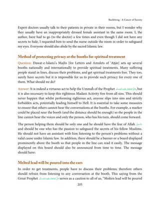 Backbiting - A Cancer of Society


Expert doctors usually talk to their patients in private in their rooms, but I wonder why
they usually have an inappropriately dressed female assistant in the same room. I, the
author, have had to go (to the doctor) a few times and even though I did not have any
secrets to hide, I requested him to send the nurse outside the room in order to safeguard
my eyes. Everyone should also abide by the sacred Islamic law.

Method of protecting privacy at the booths for spiritual treatment
Question: Dawat-e-Islami’s Majlis [for Letters and Amulets of ‘Aṭṭār] sets up several
booths nationally and internationally to provide spiritual treatments. Many suffering
people stand in lines, discuss their problems, and get spiritual treatments free. They too,
surely have secrets but it is impossible for us to provide such privacy for every one of
them. What should we do?

Answer: It is indeed a virtuous act to help the Ummaĥ of the Prophet ‫َﻠَﻴْﻪ واٰﻟ ِٖﻪ وﺳﻠَّﻢ‬ʋ ‫ اﷲ ﺗَﻌَﺎﱃ‬ʄ‫ ,ﺻ‬but
                                                                           َ َ َ
                                                                                     ِ       ٰ ُ َّ َ

it is also necessary to keep this righteous Madanī Activity free from all sins. This should
never happen that whilst performing righteous act, anyone slips into sins and strictly
forbidden acts, potentially leading himself to Hell. It is essential to take some measures
to ensure that others cannot hear the conversations at the booths. For example, a marker
could be placed near the booth (and the distance should be enough) so the people in the
line cannot hear the voices and only the person, who has his turn, should come forward.

The person helping them should be only one and he should have the fear of Allah ‫ﻋﺰَوﺟﻞ‬َّ َ ّ َ
                                                                                           َ
and should be one who has the passion to safeguard the secrets of his fellow Muslims.
He should not have an assistant with him listening to the person’s problems without a
valid cause under Islamic law. In addition, there should be a banner or a board displayed
prominently above the booth so that people in the line can read it easily. The message
displayed on this board should also be announced from time to time. The message
should have:

Melted lead will be poured into the ears
In order to get treatments, people have to discuss their problems; therefore others
should refrain from listening to any conversation at the booth. This saying from the
Great Prophet ‫َﻠَﻴْﻪ واٰﻟ ِٖﻪ وﺳﻠَّﻢ‬ʋ ‫ اﷲُ ﺗَﻌَﺎﱃ‬ʄ‫ ﺻ‬serves as a caution to all of us, “Molten lead will be poured
                  َ َ َ
                              ِ       ٰ          َّ َ

                                                      205
 