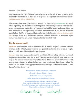 Backbiting - A Cancer of Society


into his ears on the Day of Resurrection, who listens to the talk of some people who do
not like for him to listen to their talk or they want to keep their conversation a secret.”
(Saḥīḥ Bukhārī, pp. 423, vol. 4, Ḥadīš 7042)

                                                                         ِ ُ ْ ِ َ
The renowned exegetist, Shaykh Muftī Ahmad Yār Khān Na’īmī ‫ ﻋـﻠَﻴْﻪ  رﺣـﻤﺔاﷲ  اﻟْـﺤﻨَّﺎن‬has stated
                                                                      َ     َ َ
while explaining the above Ḥadīš that the person who secretly listens to other peoples’
secret conversations, on the Day of Judgment lead will be heated and poured into his
ears. The Ḥadiš is self-explanatory and needs no explanation. In fact, he will indeed be
punished on the Day of Judgment because he is a thief of secrets. (Mirāt-ul Manājīḥ, pp. 203,
vol. 6) (Please do not write the explanation of the Ḥadīš on the banner or board as it might
make it too long. You can have it printed out on the handbills etc.)

For doctors and ‘Āmil
Question: Sometimes we have to tell our secrets to doctors, empirics [hakīms], Muslim
spiritual healer [‘Āmil], social workers and political leaders in front of other people.
Please provide some Madanī Pearls regarding this.

Answer: One must always endeavour to save himself from falling into sins and must
inspire others to refrain from sins as well. Therefore, these individuals must also device a
way so that one’s secrets are not revealed to others. If they feel comfortable, they should
also arrange a banner or a board where they meet people and they should replace the
words “at the booth” with appropriate words for example “with the Pīr Sahib”, “with
Baba”, “with the doctor” etc.
                                   Ghībataun say bachūn, chughliaun say bachūn
                                       Ĥo nigāĥ-e-karam, Tājdār-e-Ḥaram
                                        Bad kālāmi na ĥo, yā wo goi nā ĥo
                                    Bolūn mayn kam say kam Tājdār-e-Ḥaram
                            From backbiting and tale-bearing may I refrain
                          May I be blessed in this manner, Master of Madīnaĥ
                        From foul language and useless chatting, may I abstain
                                   May I talk less, Master of Madīnaĥ

                          ٰ ٰ       ٰ
                     ‫ ﻣﺤﻤﺪ‬Ơ‫ ﻋ‬ƕ‫ اﻟـﻠـﻪ ﺗﻌﺎ‬Ơ‫ﺻ‬                        ۡ ْ       ۡ
                                                                  ‫ اﻟﺤﺒﻴﺐ‬Ơ‫ﺻﻠﻮا ﻋ‬
                                                      206
 