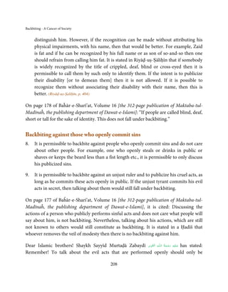 Backbiting - A Cancer of Society


      distinguish him. However, if the recognition can be made without attributing his
      physical impairments, with his name, then that would be better. For example, Zaid
      is fat and if he can be recognized by his full name or as son of so-and-so then one
      should refrain from calling him fat. It is stated in Riyāḍ-uṣ-Ṣāliḥīn that if somebody
      is widely recognized by the title of crippled, deaf, blind or cross-eyed then it is
      permissible to call them by such only to identify them. If the intent is to publicize
      their disability [or to demean them] then it is not allowed. If it is possible to
      recognize them without associating their disability with their name, then this is
      better. (Riyāḍ-uṣ-Ṣaliḥīn, p. 404)

On page 178 of Baĥār-e-Sharī’at, Volume 16 [the 312-page publication of Maktaba-tul-
Madīnaĥ, the publishing department of Dawat-e-Islami]: “If people are called blind, deaf,
short or tall for the sake of identity. This does not fall under backbiting.”


Backbiting against those who openly commit sins
8.    It is permissible to backbite against people who openly commit sins and do not care
      about other people. For example, one who openly steals or drinks in public or
      shaves or keeps the beard less than a fist length etc., it is permissible to only discuss
      his publicized sins.

9.    It is permissible to backbite against an unjust ruler and to publicize his cruel acts, as
      long as he commits these acts openly in public. If the unjust tyrant commits his evil
      acts in secret, then talking about them would still fall under backbiting.

On page 177 of Baĥār-e-Sharī’at, Volume 16 [the 312-page publication of Maktaba-tul-
Madīnaĥ, the publishing department of Dawat-e-Islami], it is cited: Discussing the
actions of a person who publicly performs sinful acts and does not care what people will
say about him, is not backbiting. Nevertheless, talking about his actions, which are still
not known to others would still constitute as backbiting. It is stated in a Ḥadīš that
whoever removes the veil of modesty then there is no backbiting against him.

                                                               ِ        ُ َ ْ َ ِ َ
Dear Islamic brothers! Shaykh Sayyīd Murtaḍā Zabaydī ‫ـﻪ  اﻟـۡﻘـﻮی‬ȹ‫ ﻋـﻠَﻴْﻪ  رﺣـﻤﺔ  اﻟـﻠ‬has stated:
                                                        ِ َ

Remember! To talk about the evil acts that are performed openly should only be

                                               208
 