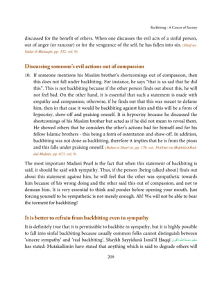 Backbiting - A Cancer of Society


discussed for the benefit of others. When one discusses the evil acts of a sinful person,
out of anger (or rancour) or for the vengeance of the self, he has fallen into sin. (Itḥaf-us-
Sādat-il-Muttaqīn, pp. 332, vol. 9)


Discussing someone’s evil actions out of compassion
10. If someone mentions his Muslim brother’s shortcomings out of compassion, then
    this does not fall under backbiting. For instance, he says “that is so sad that he did
    this”. This is not backbiting because if the other person finds out about this, he will
    not feel bad. On the other hand, it is essential that such a statement is made with
    empathy and compassion; otherwise, if he finds out that this was meant to defame
    him, then in that case it would be backbiting against him and this will be a form of
    hypocrisy, show-off and praising oneself. It is hypocrisy because he discussed the
    shortcomings of his Muslim brother but acted as if he did not mean to reveal them.
    He showed others that he considers the other’s actions bad for himself and for his
    fellow Islamic brothers - this being a form of ostentation and show-off. In addition,
    backbiting was not done as backbiting, therefore it implies that he is from the pious
    and this falls under praising oneself. (Bahar-e-Sharī’at, pp. 176, vol. 16)(Dur-ru-Mukhtār)(Rad-
     dul-Muḥtār, pp. 673, vol. 9)

The most important Madanī Pearl is the fact that when this statement of backbiting is
said, it should be said with sympathy. Thus, if the person [being talked about] finds out
about this statement against him, he will feel that the other was sympathetic towards
him because of his wrong doing and the other said this out of compassion, and not to
demean him. It is very essential to think and ponder before opening your mouth. Just
forcing yourself to be sympathetic is not merely enough. Ah! We will not be able to bear
the torment for backbiting!


It is better to refrain from backbiting even in sympathy
It is definitely true that it is permissible to backbite in sympathy, but it is highly possible
to fall into sinful backbiting because usually common folks cannot distinguish between
                                                                                   ِ َ ِ    ُ َ ْ َ ِ َ
‘sincere sympathy’ and ‘real backbiting’. Shaykh Sayyidunā Ismā’īl Ḥaqqī ‫ـﻪ  اﻟـۡﻘـﻮی‬ȹ‫ﻋـﻠَﻴْﻪ  رﺣـﻤﺔ  اﻟـﻠ‬
has stated: Mutakallimīn have stated that anything which is said to degrade others will

                                                   209
 