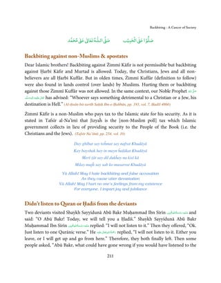 Backbiting - A Cancer of Society


                                ٰ ٰ       ٰ
                           ‫ ﻣﺤﻤﺪ‬Ơ‫ ﻋ‬ƕ‫ اﻟـﻠـﻪ ﺗﻌﺎ‬Ơ‫ﺻ‬              ۡ ْ       ۡ
                                                              ‫ اﻟﺤﺒﻴﺐ‬Ơ‫ﺻﻠﻮا ﻋ‬


Backbiting against non-Muslims  apostates
Dear Islamic brothers! Backbiting against Żimmī Kāfir is not permissible but backbiting
against Ḥarbī Kāfir and Murtad is allowed. Today, the Christians, Jews and all non-
believers are all Ḥarbī Kuffār. But in olden times, Żimmī Kuffār (definition to follow)
were also found in lands control (over lands) by Muslims. Hurting them or backbiting
against those Żimmī Kuffār was not allowed. In the same context, our Noble Prophet  ‫ اﷲ‬ʄ‫ﺻ‬                  َ
                                                                                                        ُ ّ َ
‫َﻠَﻴْﻪ  واٰﻟِﻪ  وﺳﻠَّﻢ‬ʋ  ‫ ﺗَﻌَﺎﱃ‬has advised: “Whoever says something detrimental to a Christian or a Jew, his
    ََ َ
        ٖ ِ              ٰ

destination is Hell.” (Al-iḥsān-bit-tartīb Saḥiḥ Ibn-e-Ḥabbān, pp. 193, vol. 7, Ḥadīš 4860)

Żimmī Kāfir is a non-Muslim who pays tax to the Islamic state for his security. As it is
stated in Tafsīr al-Na’īmī that Jizyaĥ is the [non-Muslim poll] tax which Islamic
government collects in lieu of providing security to the People of the Book (i.e. the
Christians and the Jews). (Tafsīr Na’iīmī, pp. 254, vol. 10)

                               Day ghībat say toĥmat say nafrat Khudāyā
                               Kay bayshak hay in mayn ĥalākat Khudāyā
                                    Merī żāt say dil dukĥay na kisī kā
                               Milay mujĥ say sab ko musarrat Khudāyā

                      Yā Allah! May I hate backbiting and false accusation
                                 As they cause utter devastation
                     Yā Allah! May I hurt no one’s feelings from my existence
                             For everyone, I impart joy and jubilance


Didn’t listen to Quran or Ḥadiš from the deviants
                                                                                            ِ ُ ْ ِ َ
Two deviants visited Shaykh Sayyidunā Abū Bakr Muḥammad Ibn Sīrīn ‫ ﻋـﻠَﻴْﻪ  رﺣـﻤﺔاﷲاﳌۡ ُﺒِﲔ‬and  َ َ
said: “O Abū Bakr! Today, we will tell you a Ḥadīš.” Shaykh Sayyidunā Abū Bakr
                           ِ ُ ْ ِ َ
Muḥammad Ibn Sīrīn ‫ ﻋـﻠَﻴْﻪ رﺣـﻤﺔاﷲاﳌۡ ُﺒِﲔ‬replied: “I will not listen to it.” Then they offered, “Ok.
                              َ َ
                                                  ٰ ِ ُ َْ َ
Just listen to one Qurānic verse.” He ‫َﻠَﻴْﻪ‬ʋ ‫ رﲪﺔ اﷲ ﺗَﻌَﺎﱃ‬replied, “I will not listen to it. Either you
leave, or I will get up and go from here.” Therefore, they both finally left. Then some
people asked, “Abū Bakr, what could have gone wrong if you would have listened to the

                                                    211
 