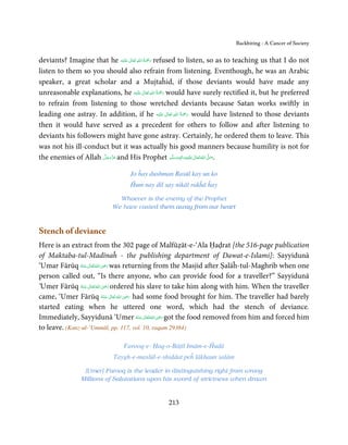 Backbiting - A Cancer of Society


                                   ٰ ِ ُ َْ َ
deviants? Imagine that he ‫َﻠَﻴْﻪ‬ʋ  ‫ رﲪﺔ  اﷲ  ﺗَﻌَﺎﱃ‬refused to listen, so as to teaching us that I do not
listen to them so you should also refrain from listening. Eventhough, he was an Arabic
speaker, a great scholar and a Mujtaĥid, if those deviants would have made any
                                              ٰ ِ ُ ْ َ
unreasonable explanations, he ‫َﻠَﻴْﻪ‬ʋ  ‫ رﲪَﺔ  اﷲ  ﺗَﻌَﺎﱃ‬would have surely rectified it, but he preferred
to refrain from listening to those wretched deviants because Satan works swiftly in
                                                          ِ ُ َْ
leading one astray. In addition, if he ‫َﻠَﻴْﻪ‬ʋ  ‫ رﲪﺔ  اﷲ  ﺗَﻌَﺎﱃ‬would have listened to those deviants
                                                        ٰ          َ
then it would have served as a precedent for others to follow and after listening to
deviants his followers might have gone astray. Certainly, he ordered them to leave. This
was not his ill-conduct but it was actually his good manners because humility is not for
the enemies of Allah ‫ ﻋﺰَوﺟﻞ‬and His Prophet ‫َﻠَﻴْﻪ واٰﻟ ِٖﻪ وﺳﻠَّﻢ‬ʋ ‫ اﷲ ﺗَﻌَﺎﱃ‬ʄ‫.ﺻ‬
                      َّ َ ّ َ
                           َ                               َ َ َ
                                                                 ِ   ٰ ُ َّ َ


                                   Jo ĥay dushman Rasūl kay un ko
                                   Ĥum nay dil say nikāl rakĥā ĥay

                              Whoever is the enemy of the Prophet
                            We have casted them away from our heart



Stench of deviance
Here is an extract from the 302 page of Malfūẓāt-e-‘Ala Ḥaḍrat [the 516-page publication
of Maktaba-tul-Madīnaĥ - the publishing department of Dawat-e-Islami]: Sayyidunā
                              ِ
‘Umar Fārūq ‫ اﷲ ﺗَﻌَﺎﱃ ﻋـﻨْﻪ‬ʝ‫ ر‬was returning from the Masjid after Ṣalāĥ-tul-Maghrib when one
               ُ َ ٰ ُ َ َ
person called out, “Is there anyone, who can provide food for a traveller?” Sayyidunā
                                ِ
‘Umer Fārūq ‫ اﷲ ﺗَﻌَﺎﱃ ﻋـﻨْﻪ‬ʝ‫ ر‬ordered his slave to take him along with him. When the traveller
                ُ َ ٰ ُ َ َ
                                      ِ
came, ‘Umer Fārūq ‫  اﷲ  ﺗَﻌَﺎﱃ  ﻋـﻨْﻪ‬ʝ‫ ر‬had some food brought for him. The traveller had barely
                            ُ َ ٰ ُ َ َ
started eating when he uttered one word, which had the stench of deviance.
                                                  ِ
Immediately, Sayyidunā ‘Umer ‫ اﷲ ﺗَﻌَﺎﱃ ﻋـﻨْﻪ‬ʝ‫ ر‬got the food removed from him and forced him
                                         ُ َ ٰ ُ َ َ
to leave. (Kanz-ul-’Ummāl, pp. 117, vol. 10, raqam 29384)

                                Farooq-e- Ḥaq-o-Bāṭil Imām-e-Ĥudā
                            Taygh-e-maslūl-e-shiddat peĥ lākhaun salām

                 [Umer] Farooq is the leader in distinguishing right from wrong
                Millions of Salutations upon his sword of strictness when drawn


                                                  213
 