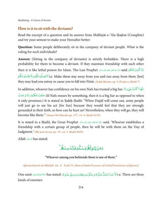 Backbiting - A Cancer of Society


How is it to sit with the deviants?
Read the excerpt of a question and its answer from Malfūẓāt-e-‘Ala Ḥaḍrat (Complete)
and try your utmost to make your Hereafter better:

Question: Some people deliberately sit in the company of deviant people. What is the
ruling for such individuals?

Answer: (Sitting in the company of deviants) is strictly forbidden. There is a high
probability for them to become a deviant. If they maintain friendship with each other
                                                                        ‫َﻠَﻴ ْﻪ  واٰﻟِﻪ  وﺳﻠَّﻢ‬ʋ  ‫  اﷲُ  ﺗَﻌَﺎﱃ‬ʄ‫ ﺻ‬said:
                                                                                ٖ ِ                            َّ َ       ۡ      ۡ
                                                                                                                          ‫اﻳﺎﻛﻢ واﻳﺎﻫﻢ‬
then it is like lethal poison for Islam. The Last Prophet                   ََ َ                  ٰ

ۡ  ۡ ۡ     ۡ  ۡ
‫ ﻻﻳﻀﻠﻮﻧﻜﻢ وﻻﻳﻔﺘﻨﻮﻧﻜﻢ‬i.e.  Make them stay away from you and run away from them [lest]
they may lead you astray or cause you to fall into Fitnā. (Saḥīḥ Muslim, pp. 9 (Preface), Ḥadīš 7)
                                                                                                                                ۡ
                                                                                ٍ ۡ
In addition, whoever has confidence on his own Nafs has trusted a big liar. ‫ء اذا‬ǆ ‫اﻧﻬﺎ اﻛﺬب‬
ۡ         ۡ   ۡ
‫( ﺣﻠﻔﺖ ﻓﻜﻴﻒ اذا وﻋﺪت‬If  Nafs swears by something, then it is a big liar as opposed to when
it only promises.) It is stated in Ṣaḥīḥ Ḥadīš: “When Dajjāl will come out, some people
will just go to see his act [for fun] because they would feel that they are strongly
grounded in their faith, so how can he hurt us? Nevertheless, when they will go, they will
become like them.” (Sunan Abī Dāwūd, pp. 157, vol. 4, Ḥadīš 4319)

It is stated in a Ḥadīš, the Great Prophet ‫َﻠَﻴْﻪ  واٰﻟ ِٖﻪ  وﺳﻠَّﻢ‬ʋ  ‫  اﷲ  ﺗَﻌَﺎﱃ‬ʄ‫ ﺻ‬said, ‘Whoever establishes a
                                                    َ َ   َ
                                                             ِ        ٰ ُ         َّ َ

friendship with a certain group of people, then he will be with them on the Day of
Judgment.’ (Mu’jam Awsaṭ, pp. 19, vol. 5, Ḥadīš 6450)
      َّ َ ّ َ
Allah ‫ ﻋﺰَوﺟﻞ‬has stated:
           َ

                                        ۡ      ۡ ۡ
                                      ۡ ‫وﻣﻦ ﻳﺘﻮﻟ ۡ ﻨﻜﻢ ﻓﺎﻧﻪ ﻨ‬
                                                          ۡ

                          “Whoever among you befriends them is one of them.”

    (Qurān)(Surah-tul-Māidaĥ, Juz. 8, ‘Āyaĥ 51) (Kanzul Īmān(Treasure of Faith)[Translation of Quran])

                                                                              ٌ ۡ                 ۡ
One saint ‫َﻠَﻴْﻪ‬ʋ ‫ رﲪﺔ اﷲ ﺗَﻌَﺎﱃ‬has stated: ‫ اﻻ ﻋﺪاء ﺛﻠﺜﺔ ﻋﺪوك وﻋﺪوﺻﺪﻳۡﻘﻚ وﺻﺪﻳۡﻖ ﻋﺪوك‬i.e. There are three
                  ٰ ِ ُ َْ َ                                              ٰ

kinds of enemies:

                                                      214
 
