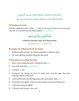 ٰ
                     ۡ     ۡ ۡ         ٰ               ٰ       ۡ   ٰۡ               ۡ ۡ
                       ‫ﻟـﺤـﻤـﺪ ﻟـﻠـﻪ رب ﻟـﻌـﻠـﻤ و ﻟـﺼـﻠـﻮة و ﻟـﺴـﻶﻹم ﻋـ ﺳـﻴـﺪ ﻟـﻤـﺮﺳـﻠـ‬
                  ۡ ‫ﻣـﺎﺑــﻌـﺪ ﻓـﺎﻋـﻮذ ﺑـﺎﻟـﻠٰـﻪ ﻣـﻦ ﻟـﺸـﻴـﻄﻦ ﻟـﺮﺟ ۡ ﺑـﺴﻢ ﻟـﻠٰـﻪ ﻟـﺮﺣـﻤﻦ ﻟـﺮﺣـ‬
                            ٰ ۡ           ۡ              ٰ ۡ                 ۡ        ۡ


23 Reading intentions
                                      َّ َ ّ َ
With the supplication that ‘O Allah ‫ !ﻋﺰَوﺟﻞ‬May the blessing of Faīzān-e-Sunnat reign far
                                           َ
and wide’, it is narrated from the Noble Prophet ‫َﻠَﻴْﻪ واٰﻟ ِٖﻪ وﺳﻠَّﻢ‬ʋ ‫ اﷲ ﺗَﻌَﺎﱃ‬ʄ‫:ﺻ‬
                                                     َ َ َ
                                                                 ِ       ٰ ُ َّ َ



                                           Ɠ‫ﻣﻦﻋﻤ‬
                                           ٖ     ٌ‫ﻧﻴﺔ اﻟ ۡﻤﺆﻣﻦ ﺧﲑ‬
                                                   ۡ   ۡ

                             A Muslim’s intention values more than his deed.
                                         (Mū’jam Kabīr, pp. 185, vol. 6, Ḥadīš 5942)


Remember the following Pearls of wisdom
1.   Without a good intention, no reward is granted for a righteous deed.
2.   The more righteous intentions, the greater the reward.

23 Intentions for reading this book
1.                                                          َّ َ ّ َ
     Before I start reading this book; I will glorify Allah ‫,ﻋﺰَوﺟﻞ‬
                                                                 َ

2.   recite Salāt Alan Nabi ‫َﻠَﻴْﻪ واٰﻟ ِٖﻪ وﺳﻠَّﻢ‬ʋ ‫ اﷲ ﺗَﻌَﺎﱃ‬ʄ‫,ﺻ‬
                                َ َ َ
                                            ِ       ٰ ُ َّ َ


3.   Ta’awwūz ‫ ,ﺗَﻌُﻮذ‬and
              ُ ّ
4.   Tasmiyyaĥ. (By reading two lines of Arabic given atop this page, these four
     intentions shall be acted upon)
5.                                                                       َّ َ ّ َ
     I will read this book from the beginning to the end to please Allah ‫.ﻋﺰَوﺟﻞ‬
                                                                              َ

6.   To the best of my ability, I will try to read it whilst in the state of Wuḍu, and
7.   I will read it facing the Qiblaĥ.
8.   I will look at the Quranic verses, and
                                                                    V
 