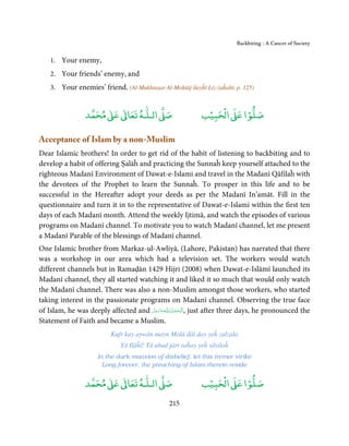 Backbiting - A Cancer of Society


    1. Your enemy,
    2. Your friends’ enemy, and
    3. Your enemies’ friend. (Al-Mukhtaṣar Al-Moḥtāj ilayĥī Liz-żaĥabī, p. 125)


                      ٰ ٰ       ٰ
                 ‫ ﻣﺤﻤﺪ‬Ơ‫ ﻋ‬ƕ‫ اﻟـﻠـﻪ ﺗﻌﺎ‬Ơ‫ﺻ‬                        ۡ ْ       ۡ
                                                              ‫ اﻟﺤﺒﻴﺐ‬Ơ‫ﺻﻠﻮا ﻋ‬

Acceptance of Islam by a non-Muslim
Dear Islamic brothers! In order to get rid of the habit of listening to backbiting and to
develop a habit of offering Ṣalāĥ and practicing the Sunnaĥ keep yourself attached to the
righteous Madanī Environment of Dawat-e-Islami and travel in the Madanī Qāfilaĥ with
the devotees of the Prophet to learn the Sunnaĥ. To prosper in this life and to be
successful in the Hereafter adopt your deeds as per the Madanī In’amāt. Fill in the
questionnaire and turn it in to the representative of Dawat-e-Islami within the first ten
days of each Madanī month. Attend the weekly Ijtimā, and watch the episodes of various
programs on Madanī channel. To motivate you to watch Madanī channel, let me present
a Madanī Parable of the blessings of Madanī channel.
One Islamic brother from Markaz-ul-Awliyā, (Lahore, Pakistan) has narrated that there
was a workshop in our area which had a television set. The workers would watch
different channels but in Ramaḍān 1429 Hijri (2008) when Dawat-e-Islāmī launched its
Madanī channel, they all started watching it and liked it so much that would only watch
the Madanī channel. There was also a non-Muslim amongst those workers, who started
taking interest in the passionate programs on Madanī channel. Observing the true face
of Islam, he was deeply affected and ‫ـﻪﻋﺰَوﺟﻞ‬ȹ‫ ,ا َﻟْـﺤﻤـﺪ ِ ﻟـﻠ‬just after three days, he pronounced the
                                      َّ َ َ ّ َ    ُ ْ َ
Statement of Faith and became a Muslim.
                           Kufr kay aywān mayn Molā ḋāl day yeĥ zalzala
                               Yā Ilāĥī! Tā abad jārī raĥay yeĥ silsilaĥ
                      In the dark mansion of disbelief, let this tremor strike
                        Long forever, the preaching of Islam therein reside

                      ٰ ٰ       ٰ
                 ‫ ﻣﺤﻤﺪ‬Ơ‫ ﻋ‬ƕ‫ اﻟـﻠـﻪ ﺗﻌﺎ‬Ơ‫ﺻ‬                       ‫ﺐ‬ۡ‫ اﻟْﺤﺒﻴ‬Ơ‫ﺻﻠﻮا ﻋ‬
                                                                           ۡ

                                                  215
 