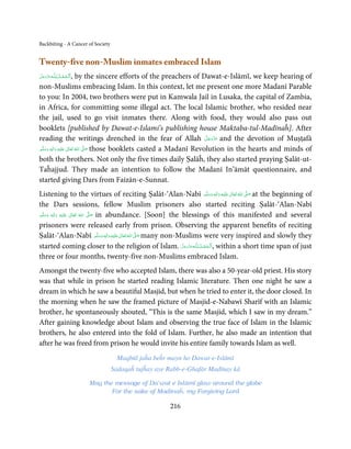 Backbiting - A Cancer of Society


Twenty-five non-Muslim inmates embraced Islam
            ُِ
‫ـﻪﻋﺰوﺟﻞ‬ȹ‫ا َﻟـﺤﻤـﺪ  ﻟـﻠ‬       , by the sincere efforts of the preachers of Dawat-e-Islāmī, we keep hearing of
َّ َ َ َّ َ    ْ َ ْ
non-Muslims embracing Islam. In this context, let me present one more Madanī Parable
to you: In 2004, two brothers were put in Kamwala Jail in Lusaka, the capital of Zambia,
in Africa, for committing some illegal act. The local Islamic brother, who resided near
the jail, used to go visit inmates there. Along with food, they would also pass out
booklets [published by Dawat-e-Islami’s publishing house Maktaba-tul-Madīnaĥ]. After
                                                                           َّ َ ّ َ
reading the writings drenched in the fear of Allah ‫ ﻋﺰَوﺟﻞ‬and the devotion of Muṣṭafā
                                                                                َ
‫َﻠَﻴْﻪ  واٰﻟِﻪ  وﺳﻠَّﻢ‬ʋ  ‫  اﷲ  ﺗَﻌَﺎﱃ‬ʄ‫ ﺻ‬those booklets casted a Madanī Revolution in the hearts and minds of
        ٖ ِ
    َ َ َ                ٰ ُ         َّ َ

both the brothers. Not only the five times daily Ṣalāĥ, they also started praying Ṣalāt-ut-
Taĥajjud. They made an intention to follow the Madanī In’āmāt questionnaire, and
started giving Dars from Faizān-e-Sunnat.
Listening to the virtues of reciting Ṣalāt-‘Alan-Nabī ‫َﻠَﻴْﻪ  واٰﻟ ِٖﻪ  وﺳﻠَّﻢ‬ʋ  ‫  اﷲ  ﺗَﻌَﺎﱃ‬ʄ‫ ﺻ‬at the beginning of
                                                                                      ََ َ
                                                                                           ِ ٰ ُ َّ َ

the Dars sessions, fellow Muslim prisoners also started reciting Ṣalāt-‘Alan-Nabī
‫َﻠَﻴْﻪ  واٰﻟِﻪ  وﺳﻠَّﻢ‬ʋ  ‫  اﷲ  ﺗَﻌَﺎﱃ‬ʄ‫ ﺻ‬in abundance. [Soon] the blessings of this manifested and several
    َ َ
        ٖ
             َ
                ِ        ٰ       ُ
                                     َّ َ

prisoners were released early from prison. Observing the apparent benefits of reciting
Ṣalāt-‘Alan-Nabī ‫َﻠَﻴْﻪ  واٰﻟ ِٖﻪ  وﺳﻠَّﻢ‬ʋ  ‫  اﷲ  ﺗَﻌَﺎﱃ‬ʄ‫ ﺻ‬many non-Muslims were very inspired and slowly they
                                          َ َ َ
                                                ِ ٰ ُ َّ َ

started coming closer to the religion of Islam. ‫ـﻪﻋﺰَوﺟﻞ‬ȹ‫ ,ا َﻟْـﺤﻤـﺪ ِ ﻟـﻠ‬within a short time span of just
                                                                     َّ َ َ ّ َ ُ ْ َ
three or four months, twenty-five non-Muslims embraced Islam.
Amongst the twenty-five who accepted Islam, there was also a 50-year-old priest. His story
was that while in prison he started reading Islamic literature. Then one night he saw a
dream in which he saw a beautiful Masjid, but when he tried to enter it, the door closed. In
the morning when he saw the framed picture of Masjid-e-Nabawī Sharīf with an Islamic
brother, he spontaneously shouted, “This is the same Masjid, which I saw in my dream.”
After gaining knowledge about Islam and observing the true face of Islam in the Islamic
brothers, he also entered into the fold of Islam. Further, he also made an intention that
after he was freed from prison he would invite his entire family towards Islam as well.
                                     Maqbūl jaĥa beĥr mayn ho Dawat-e-Islāmī
                                   Sadaqaĥ tujĥay aye Rabb-e-Ghafār Madīnay kā

                         May the message of Da’wat e Islāmī glow around the globe
                                For the sake of Madinaĥ, my Forgiving Lord

                                                       216
 