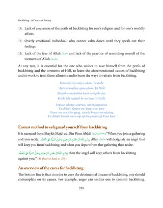 Backbiting - A Cancer of Society


14. Lack of awareness of the perils of backbiting for one’s religion and for one’s worldly
      affairs.
15. Overly emotional individual, who cannot calm down until they speak out their
      feelings.
16. Lack of the fear of Allah             َّ َ َ ّ َ
                                          ‫ﻋﺰَوﺟﻞ‬       and lack of the practice of reminding oneself of the
                        َّ َ ّ َ
      torments of Allah ‫.ﻋﺰَوﺟﻞ‬
                             َ

At any rate, it is essential for the one who wishes to save himself from the perils of
backbiting and the torments of Hell, to learn the aforementioned causes of backbiting
and to work to treat these ailments andto learn the ways to refrain from backbiting.

                                        Mitā mayray ranj-o-alam, Yā Ilāĥī
                                       ‘Aṭā kar mujĥay apna gham, Yā Ilāĥī
                                       Sharāb-e-maḥabbat kuch aysī pilā day
                                       Kabĥī bĥī nashaĥ ĥo na kam, Yā Ilāĥī

                                  Vanish all the worries, all my distress
                                    Yā Allah! Grant me Your true love
                             Grant me such longing, which keeps escalating
                            Yā Allah! Grant me a sip of the potion of Your love


Easiest method to safeguard yourself from backbiting
                                                           ٰ ِ ُ َْ َ
It is narrated from Shaykh Majd-ud-Dīn Fīroz Ābādī ‫َﻠَﻴْﻪ‬ʋ ‫“ :رﲪﺔ اﷲ ﺗَﻌَﺎﱃ‬When you join a gathering
                                   ٰ
                     ٰ            ۡ      ٰۡ        ۡ
and you recite: ‫ ﻣﺤﻤﺪ‬Ơ‫ ﻋ‬Ɠ‫ اﻟـ‬Ơ‫ﺴﻢ اﷲ اﻟﺮﺣﻤﻦ اﻟﺮﺣﻴﻢ وﺻ‬ǖ, Allah ‫ ﻋﺰَوﺟﻞ‬will designate an angel that
                                                             َّ َ ّ َ
                                                                  َ

will keep you from backbiting; and when you depart from that gathering then recite:
         ٰ
     ٰ            ۡ      ٰۡ        ۡ
‫ ﻣﺤﻤﺪ‬Ơ‫ ﻋ‬Ɠ‫ اﻟـ‬Ơ‫ﺴﻢ اﷲ اﻟﺮﺣﻤﻦ اﻟﺮﺣﻴﻢ وﺻ‬ǖ, then the angel will keep others from backbiting
against you.” (Al-Qaul-ul-Badī, p. 278)

An overview of the cures for backbiting
The bottom line is that in order to cure the detrimental disease of backbiting, one should
contemplate on its causes. For example, anger can incline one to commit backbiting.

                                                             218
 