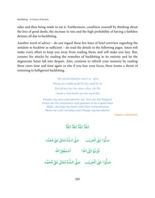 Backbiting - A Cancer of Society


sides and then being made to eat it. Furthermore, condition yourself by thinking about
the loss of good deeds, the increase in sins and the high probability of having a faithless
demise; all due to backbiting.

Another word of advice – do not regard these few lines of brief overview regarding the
antidote to backbite as sufficient – do read the details in the following pages. Satan will
make every effort to keep you away from reading them, and will make you lazy. But,
counter his attacks by reading the remedies of backbiting in its entirety and let the
degenerate Satan fall into despair. Also, continue to refresh your memory by reading
these cures time and time again or else if you lose your focus, there looms a threat of
returning to belligerent backbiting.

                                     ‘Afw farmā khaṭāyn mayrī ay ‘afou
                                   Shauq aur taufīq naykī kā day mujĥ ko tū
                                    Jārī dil kar kay har dam raĥay żikr ĥū
                                    ‘Aadat-e-bad badal aur kar nayk khū

                          Forgive my sins and absolve me, You are the Forgiver
                         Grant me the assistance and passion to be a good doer
                            Allah, electrify my heart with Your remembrance
                           Bless me with morality and change my decadence
                                                                                 (Sāmān-e-Bakhshish)


                                             ٗ‫اﷲٗ اﷲٗ اﷲٗ اﷲ‬


                                 ٰ ٰ       ٰ
                            ‫ ﻣﺤﻤﺪ‬Ơ‫ ﻋ‬ƕ‫ اﻟـﻠـﻪ ﺗﻌﺎ‬Ơ‫ﺻ‬            ۡ ْ       ۡ
                                                             ‫ اﻟﺤﺒﻴﺐ‬Ơ‫ﺻﻠﻮا ﻋ‬

                                        ْ ْ                       ْ ْ
                                    ‫اﺳﺘﻐﻔﺮاﷲ‬               !‫ اﷲ‬ƕ‫ﺗﻮﺑﻮاا‬

                                ٰ ٰ       ٰ
                           ‫ ﻣﺤﻤﺪ‬Ơ‫ ﻋ‬ƕ‫ اﻟـﻠـﻪ ﺗﻌﺎ‬Ơ‫ﺻ‬             ۡ ْ       ۡ
                                                             ‫ اﻟﺤﺒﻴﺐ‬Ơ‫ﺻﻠﻮا ﻋ‬



                                                     220
 