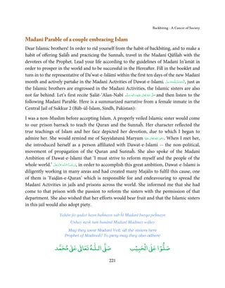 Backbiting - A Cancer of Society


Madanī Parable of a couple embracing Islam
Dear Islamic brothers! In order to rid yourself from the habit of backbiting, and to make a
habit of offering Ṣalāĥ and practicing the Sunnaĥ, travel in the Madanī Qāfilah with the
devotees of the Prophet. Lead your life according to the guidelines of Madanī In’āmāt in
order to prosper in the world and to be successful in the Hereafter. Fill in the booklet and
turn in to the representative of Da’wat-e-Islāmī within the first ten days of the new Madanī
month and actively partake in the Madanī Activities of Dawat-e-Islami. ‫ـﻪﻋَﺰَوﺟﻞ‬ȹ‫ ,اَﻟْـﺤﻤـﺪ ِ ﻟـﻠ‬just as
                                                                                                   َّ َ َ ّ ُ ْ َ
the Islamic brothers are engrossed in the Madanī Activities, the Islamic sisters are also
not far behind. Let’s first recite Ṣalāt-‘Alan-Nabī ‫َﻠَﻴْﻪ  واٰﻟ ِٖﻪ  وﺳﻠَّﻢ‬ʋ  ‫  اﷲ  ﺗَﻌَﺎﱃ‬ʄ‫ ﺻ‬and then listen to the
                                                        َ َ َ
                                                                      ِ        ٰ ُ         َّ َ

following Madanī Parable. Here is a summarized narrative from a female inmate in the
Central Jail of Sukkur 2 (Bāb-ūl-Islam, Sindh, Pakistan):

I was a non-Muslim before accepting Islam. A properly veiled Islamic sister would come
to our prison barrack to teach the Quran and the Sunnaĥ. Her character reflected the
true teachings of Islam and her face depicted her devotion, due to which I began to
                                                                                 ِ
admire her. She would remind me of Sayyidatunā Maryam ‫  اﷲ  ﺗَﻌَﺎﱃ  ﻋﻨْﻬَﺎ‬ʝ‫ .ر‬When I met her,
                                                                          َ ٰ ُ َ َ
she introduced herself as a person affiliated with Dawat-e-Islami -- the non-political,
movement of propagation of the Quran and Sunnaĥ. She also spoke of the Madanī
Ambition of Dawat-e-Islami that ‘I must strive to reform myself and the people of the
whole world.’ ‫ـﻪ ﻋﺰَوﺟﻞ‬ȹ‫ﺂءَاﻟـﻠ‬ˠ‫ ,اِن ﺷ‬in order to accomplish this great ambition, Dawat-e-Islami is
                َّ َ ّ َ
                     َ          َ ْ
diligently working in many areas and had created many Majālis to fulfil this cause, one
of them is ‘Faiḍān-e-Quran’ which is responsible for and endeavouring to spread the
Madanī Activities in jails and prisons across the world. She informed me that she had
come to that prison with the passion to reform the sisters with the permission of that
department. She also wished that her efforts would bear fruit and that the Islamic sisters
in this jail would also adopt piety.

                      Yahān jis qadar hayn baĥnayn sab ĥi Madanī burqa peĥnayn
                             Unhay nayk tum banānā Madanī Madinay wālay
                            May they wear Madanī Veil; all the sisters here
                          Prophet of Madinaĥ! To piety may they also adhere

                        ٰ ٰ       ٰ
                   ‫ ﻣﺤﻤﺪ‬Ơ‫ ﻋ‬ƕ‫ اﻟـﻠـﻪ ﺗﻌﺎ‬Ơ‫ﺻ‬                             ۡ ْ       ۡ
                                                                     ‫ اﻟﺤﺒﻴﺐ‬Ơ‫ﺻﻠﻮا ﻋ‬
                                                       221
 
