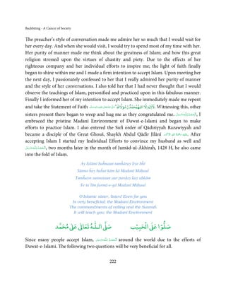 Backbiting - A Cancer of Society


The preacher’s style of conversation made me admire her so much that I would wait for
her every day. And when she would visit, I would try to spend most of my time with her.
Her purity of manner made me think about the greatness of Islam; and how this great
religion stressed upon the virtues of chastity and piety. Due to the effects of her
righteous company and her individual efforts to inspire me; the light of faith finally
began to shine within me and I made a firm intention to accept Islam. Upon meeting her
the next day, I passionately confessed to her that I really admired her purity of manner
and the style of her conversations. I also told her that I had never thought that I would
observe the teachings of Islam, personified and practiced upon in this fabulous manner.
Finally I informed her of my intention to accept Islam. She immediately made me repent
                                                                                 ْ   ٌ            ٰ ۤ
and take the Statement of Faith ‫َﻠَﻴْﻪ  واٰﻟ ِٖﻪ   َوﺳﻠَّﻢ‬ʋ  ‫  اﷲ  ﺗَﻌَﺎﱃ‬ʄَّ ‫ﺻ‬Ǝ‫ اﻻ اﻟﻠﻬﻤﺤﻤﺪ رﺳﻮﻻﷲ‬Ɣ‫ .ﻻا‬Witnessing this, other
                                                    ِ        ٰ ُ             َ
                                    َ            َ

sisters present there began to weep and hug me as they congratulated me. ‫ـﻪﻋَﺰ َوﺟﻞ‬ȹ‫ ,ا َﻟْـﺤﻤـﺪ ِ ﻟـﻠ‬I
                                                                                      َّ َ َّ ُ ْ َ
embraced the pristine Madanī Environment of Dawat-e-Islami and began to make
efforts to practice Islam. I also entered the Sufī order of Qādiriyyah Razawiyyaĥ and
                                                                               َ ۡ ِ ُ ْ َ ِ
became a disciple of the Great Ghouš, Shaykh Abdul Qādir Jīlānī ‫َﻠَﻴۡﻪ  رﲪَﺔ  اﷲ  اﻻَﮐۡﺮم‬ʋ. After
accepting Islam I started my Individual Efforts to convince my husband as well and
           ُِ
‫ـﻪﻋَﺰوﺟﻞ‬ȹ‫ ,ا َﻟـﺤﻤـﺪ  ﻟـﻠ‬two months later in the month of Jumād-ul-Ākhiraĥ, 1428 H, he also came
 َّ َ َ َّ
                ْ َ ْ
into the fold of Islam.
                                       Ay Islāmī baĥnaun tumĥāray liye bĥī
                                    Sūnno ĥay baĥut kām kā Madanī Māḥaul
                                   Tumĥayn sunnataun aur parday kay aḥkām
                                      Ye ta’līm farmā-e-gā Madanī Māḥaul

                                     O Islamic sister, listen! Even for you
                                Is very beneficial; the Madanī Environment
                               The commandments of veiling and the Sunnaĥ
                                 It will teach you; the Madanī Environment


                          ٰ ٰ       ٰ
                     ‫ ﻣﺤﻤﺪ‬Ơ‫ ﻋ‬ƕ‫ اﻟـﻠـﻪ ﺗﻌﺎ‬Ơ‫ﺻ‬                                ۡ ْ       ۡ
                                                                          ‫ اﻟﺤﺒﻴﺐ‬Ơ‫ﺻﻠﻮا ﻋ‬

Since many people accept Islam, ‫ـﻪﻋﺰَوﺟﻞ‬ȹ‫ ا َﻟْـﺤﻤـﺪ ِ ﻟـﻠ‬around the world due to the efforts of
                                   ّ َ َ ّ َ   ُ ْ َ َ◌
Dawat-e-Islami. The following two questions will be very beneficial for all.


                                                           222
 