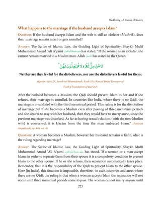 Backbiting - A Cancer of Society


What happens to the marriage if the husband accepts Islam?
Question: If the husband accepts Islam and the wife is still an idolater (Mushrik), does
their marriage remain intact or gets annulled?

Answer: The Scribe of Islamic Law, the Guiding Light of Spirituality, Shaykh Muftī
                                ِ َ ِ ُ َ ْ َ ِ َ
Muhammad Amjad ‘Alī A’ẓamī ‫ـﻪ اﻟـۡﻘـﻮی‬ȹ‫ ﻋـﻠَﻴْﻪ رﺣـﻤﺔ اﻟـﻠ‬has stated, “If the woman is an idolater, she
                                                             َّ َ ّ َ
cannot remain married to a Muslim man. Allah ‫ ﻋﺰَوﺟﻞ‬has stated in the Quran:
                                                                  َ

                                                             ٌ
                                    ‫ۡن ﻦ‬          ۡ ‫ﻵﻹ ﻫﻦ ﺣﻞ ﻟ ۡ و ﻵﻹ‬

 Neither are they lawful for the disbelievers, nor are the disbelievers lawful for them;
                  (Qurān) (Juz 28, Suraĥ-tul-Mumtaḥinaĥ, Āyaĥ 10) (Kanzul Īmān(Treasure of
                                       Faith)[Translation of Quran])

After the husband becomes a Muslim, the Qāḍī should present Islam to her and if she
refuses, their marriage is annulled. In countries like India, where there is no Qāḍī, the
marriage is invalidated with the third menstrual period. This ruling is for the dissolution
of marriage but if she becomes a Muslim even after passing of three menstrual periods
and she desires to stay with her husband, then they would have to marry anew, since the
previous marriage was dissolved. As far as having sexual relations (with the non-Muslim
wife) is concerned; it is Ḥarām from the time the man embraced Islam.” (Fatāwah
Amjadiyyaĥ, pp. 416, vol. 4)

Question: A woman becomes a Muslim; however her husband remains a Kāfir, what is
the ruling regarding marriage?

Answer: The Scribe of Islamic Law, the Guiding Light of Spirituality, Shaykh Muftī
                                     ِ َ ِ    ُ َ ْ َ ِ َ
Muhammad Amjad ‘Alī A’ẓamī ‫ـﻪ  اﻟـۡﻘـﻮی‬ȹ‫ ﻋـﻠَﻴْﻪ  رﺣـﻤﺔ  اﻟـﻠ‬has stated, ‘If a woman or a man accept
Islam; in order to separate them from their spouse it is a compulsory condition to present
Islam to the other spouse. If he or she refuses, then separation automatically takes place.
Remember, that it is the responsibility of the Qāḍī to present Islam to the other spouse.
Here [in India], this situation is impossible, therefore, in such countries and areas where
there are no Qāḍī; the ruling is that when a woman accepts Islam the separation will not
occur until three menstrual periods come to pass. The woman cannot marry anyone until
                                                    223
 