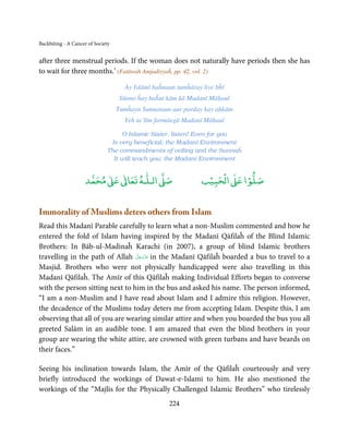Backbiting - A Cancer of Society


after three menstrual periods. If the woman does not naturally have periods then she has
to wait for three months.’ (Fatāwah Amjadiyyaĥ, pp. 42, vol. 2)

                                     Ay Islāmī baĥnaun tumĥāray liye bĥī
                                    Sūnno ĥay baĥut kām kā Madanī Māḥaul
                                   Tumĥayn Sunnataun aur parday kay aḥkām
                                     Yeh ta’līm farmāegā Madanī Māḥaul

                                    O Islamic Sister, listen! Even for you
                                Is very beneficial; the Madanī Environment
                               The commandments of veiling and the Sunnaĥ
                                 It will teach you; the Madanī Environment


                          ٰ ٰ       ٰ
                     ‫ ﻣﺤﻤﺪ‬Ơ‫ ﻋ‬ƕ‫ اﻟـﻠـﻪ ﺗﻌﺎ‬Ơ‫ﺻ‬                      ۡ ْ       ۡ
                                                                ‫ اﻟﺤﺒﻴﺐ‬Ơ‫ﺻﻠﻮا ﻋ‬


Immorality of Muslims deters others from Islam
Read this Madanī Parable carefully to learn what a non-Muslim commented and how he
entered the fold of Islam having inspired by the Madanī Qāfilaĥ of the Blind Islamic
Brothers: In Bāb-ul-Madinaĥ Karachi (in 2007), a group of blind Islamic brothers
                                 َّ َ ّ َ
travelling in the path of Allah ‫ ﻋﺰَوﺟﻞ‬in the Madanī Qāfilaĥ boarded a bus to travel to a
                                      َ
Masjid. Brothers who were not physically handicapped were also travelling in this
Madanī Qāfilaĥ. The Amīr of this Qāfilaĥ making Individual Efforts began to converse
with the person sitting next to him in the bus and asked his name. The person informed,
“I am a non-Muslim and I have read about Islam and I admire this religion. However,
the decadence of the Muslims today deters me from accepting Islam. Despite this, I am
observing that all of you are wearing similar attire and when you boarded the bus you all
greeted Salām in an audible tone. I am amazed that even the blind brothers in your
group are wearing the white attire, are crowned with green turbans and have beards on
their faces.”

Seeing his inclination towards Islam, the Amīr of the Qāfilaĥ courteously and very
briefly introduced the workings of Dawat-e-Islami to him. He also mentioned the
workings of the “Majlis for the Physically Challenged Islamic Brothers” who tirelessly
                                                    224
 