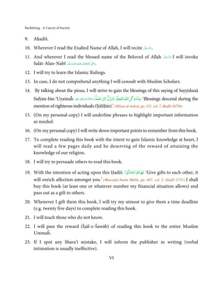Backbiting - A Cancer of Society


9.    Aḥadīš.
                                                             َّ َ ّ َ
10. Wherever I read the Exalted Name of Allah, I will recite ‫.ﻋﺰَوﺟﻞ‬
                                                                  َ

11. And wherever I read the blessed name of the Beloved of Allah                     َّ َ َ ّ َ
                                                                                     ‫ﻋﺰَوﺟﻞ‬       I will invoke
    Salāt-Alan-Nabī ‫َﻠَﻴْﻪ واٰﻟ ِٖﻪ وﺳﻠَّﻢ‬ʋ ‫ اﷲ ﺗَﻌَﺎﱃ‬ʄ‫.ﺻ‬
                        َ َ َ
                                    ِ       ٰ ُ َّ َ

12. I will try to learn the Islamic Rulings.
13. In case, I do not comprehend anything I will consult with Muslim Scholars.
14. By talking about the pious, I will strive to gain the blessings of this saying of Sayyidunā
                                                      ْ  ۡ        ْ   ْ
      Sufyān-bin-‘Uyaīnaĥ ‫َﻠَﻴْﻪ‬ʋ  ‫‘ ﻋﻨﺪذﻛﺮاﻟﺼﺎﻟﺤﲔ ﺗﻨﺰل اﻟﺮﺣﻤﺔ :رﲪﺔ  اﷲ  ﺗَﻌَﺎﱃ‬Blessings descend during the
                                   ٰ ِ ُ َْ َ

      mention of righteous individuals (Ṣāliḥīn).’ (Ḥilyat-ul-Auliyā, pp. 335, vol. 7, Ḥadīš 10750)
15. (On my personal copy) I will underline phrases to highlight important information
    as needed.
16. (On my personal copy) I will write down important points to remember from this book.
17. To complete reading this book with the intent to gain Islamic knowledge at heart, I
    will read a few pages daily and be deserving of the reward of attaining the
    knowledge of our religion.
18. I will try to persuade others to read this book.
                                                    ْ     ْ
19. With the intention of acting upon this Ḥadīš: ‫‘ ﺗﻬﺎدواﺗﺤﺎﺑﻮا‬Give gifts to each other, it
    will enrich affection amongst you.’ (Muwaṭṭā Imām Mālik, pp. 407, vol. 2, Ḥadīš 1731) I shall
    buy this book (at least one or whatever number my financial situation allows) and
    pass out as a gift to others.
20. Whenever I gift them this book, I will try my utmost to give them a time deadline
    (e.g. twenty five days) to complete reading this book.
21. I will teach those who do not know.
22. I will pass the reward (Īṣāl-e-Šawāb) of reading this book to the entire Muslim
    Ummaĥ.
23. If I spot any Shara’ī mistake, I will inform the publisher in writing (verbal
    intimation is usually ineffective).
                                                    VI
 
