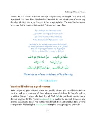 Backbiting - A Cancer of Society


commit to the Madanī Activities amongst the physically challenged. The Amīr also
mentioned that these blind brothers had travelled for the reformation of those very
decadent Muslims that are a deterrent in his accepting Islam. The non-Muslim was so
impressed that he took the Statement of Faith and accepted Islam.

                                    Āye ‘āashiqīn mil kar tablīgh-e-dīn
                                 Kāfiraun ko karayn Qāfilay mayn chalo
                                  Kāfir ka sar jhukay dīn kā ḋankā bajay
                                 Inshā-Allah chalayn Qāfilay mayn chalo

                           Devotees of the religion! Come spread the word;
                          To those of the other religions, let us go to Qāfilaĥ
                              May the religion prevail and the Kuffār fail
                               By the will of Allah, let us go to Qāfilaĥ


                               ٰ ٰ       ٰ
                          ‫ ﻣﺤﻤﺪ‬Ơ‫ ﻋ‬ƕ‫ اﻟـﻠـﻪ ﺗﻌﺎ‬Ơ‫ﺻ‬               ۡ ْ       ۡ
                                                              ‫ اﻟﺤﺒﻴﺐ‬Ơ‫ﺻﻠﻮا ﻋ‬
                                   ْ ْ               ْ ْ
                              ‫اﺳﺘﻐﻔﺮاﷲ‬        !‫ اﷲ‬ƕ‫ﺗﻮﺑﻮاا‬
                             ٰ ٰ       ٰ           ۡ ْ    ۡ
                        ‫ ﻣﺤﻤﺪ‬Ơ‫ ﻋ‬ƕ‫ اﻟـﻠـﻪ ﺗﻌﺎ‬Ơ‫ اﻟﺤﺒﻴﺐ ﺻ‬Ơ‫ﺻﻠﻮا ﻋ‬

                   Elaboration of ten antidotes of backbiting

                                          The first antidote

You should be alone or in good company
After completing your religious duties and worldly chores, you should either remain
aloof or seek good company of those who are solemnly follow the Sunnaĥ and are
                                                                              َّ َ ّ َ
practicing Islamic brothers who instil fear of Allah ‫ ﻋﺰَوﺟﻞ‬in your heart, inspire you to
                                                                                   َ
develop devotion for the Prophet ‫َﻠَﻴْﻪ  واٰﻟ ِٖﻪ  وﺳﻠَّﻢ‬ʋ  ‫  اﷲ  ﺗَﻌَﺎﱃ‬ʄ‫ ;ﺻ‬identify the external decadence and
                                                   َ َ      َ
                                                              ِ  ٰ ُ    َّ َ

internal diseases and advise you on their possible antidotes and remedies. Here are two
sayings of the Noble Prophet ‫َﻠَﻴْﻪ واٰﻟ ِٖﻪ وﺳﻠَّﻢ‬ʋ ‫ اﷲ ﺗَﻌَﺎﱃ‬ʄ‫ ﺻ‬in regards to adopting good company:
                                 َ َ َ
                                             ِ         ٰ ُ َّ َ



                                                     225
 