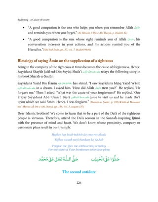 Backbiting - A Cancer of Society


     •    “A good companion is the one who helps you when you remember Allah                          َّ َ َ ّ َ
                                                                                                      ‫ﻋﺰَوﺟﻞ‬

          and reminds you when you forget.” (Al-Ikhwān lī Ibn-e Abī Dunyā, p. Ḥadith 42)
     •                                                                      َّ َ ّ َ
          “A good companion is the one whose sight reminds you of Allah ‫ ,ﻋﺰَوﺟﻞ‬his
                                                                                 َ
          conversation increases in your actions, and his actions remind you of the
          Hereafter.”(Shu’bul Īmān, pp. 57, vol. 7, Ḥadith 9446)


Blessings of saying Āmīn on the supplication of a righteous
Being in the company of the righteous at times becomes the cause of forgiveness. Hence,
                                                ِ َ ِ           ُ َ ْ َ ِ َ
Sayyidunā Shaykh Jalāl-ud-Dīn Suyūṭī Shafa’i ‫ـﻪ  اﻟـۡﻘـﻮی‬ȹ‫ ﻋـﻠَﻴْﻪ  رﺣـﻤﺔ  اﻟـﻠ‬relays the following story in
his book Sharaḥ-u-Ṣudūr:

                                                    ٰ ِ ُ ْ َ
Sayyidunā Yazīd Bin Ĥārūn ‫َﻠَﻴْﻪ‬ʋ  ‫ رﲪَﺔ  اﷲ  ﺗَﻌَﺎﱃ‬has stated, “I saw Sayyidunā Isḥāq Yazīd Wāsiṭī
 ِ َ ِ             ُ َ ْ َ ِ َ                                                  َّ َ ّ َ
‫ـﻪ  اﻟـۡﻘـﻮی‬ȹ‫ ﻋـﻠَﻴْﻪ  رﺣـﻤﺔ  اﻟـﻠ‬in a dream. I asked him, ‘How did Allah ‫ ﻋﺰَوﺟﻞ‬treat you?’ He replied, ‘He
                                                                                     َ
forgave me.’ Then I asked, ‘What was the cause of your forgiveness?’ He replied, ‘One
                                                              ِ َ ِ ُ َ ْ َ ِ َ
Friday Sayyidunā Abū ‘Umarū Baṣrī ‫ـﻪ  اﻟـۡﻘـﻮی‬ȹ‫ ﻋـﻠَﻴْﻪ  رﺣـﻤﺔ  اﻟـﻠ‬came to visit us and he made Du’ā
upon which we said Āmīn. Hence, I was forgiven.” (Sharaḥ-us Ṣudūr, p. 282)(Kitāb-ul Manamāt
ma’ Mawsū’aĥ ibn-e Abī Dunyā, pp. 156, vol. 3, raqam 337)

Dear Islamic brothers! We come to learn that to be a part of the Du’ā of the righteous
people is virtuous. Therefore, attend the Du’ā session in the Sunnaĥ-inspiring Ijtimā
with the presence of mind and heart. We don’t know whose proximity, company or
passionate pleas result in our triumph.

                                   Mujĥay bay ḥisāb bakhsh day mayray Maulā
                                     Tujĥay wāsṭaĥ nayk bandaun kā Yā Rab

                                 Forgive me; free me without any scrutiny
                              For the sake of Your bondsmen who bear piety


                          ٰ ٰ       ٰ
                     ‫ ﻣﺤﻤﺪ‬Ơ‫ ﻋ‬ƕ‫ اﻟـﻠـﻪ ﺗﻌﺎ‬Ơ‫ﺻ‬                      ۡ ْ       ۡ
                                                                ‫ اﻟﺤﺒﻴﺐ‬Ơ‫ﺻﻠﻮا ﻋ‬

                                          The second antidote

                                                     226
 