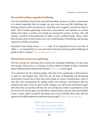 Backbiting - A Cancer of Society


Personal friendships engender backbiting
One must absolutely refrain from personal friendships, because in today’s environment
it is almost impossible that two people can stay away from sins like backbiting, tale-
bearing, suspicion, false accusations etc. when they start a negative conversation about a
third. These needless gatherings entail more conversations and opinions on current
politics than Islam, as if these very people are running the country. At times, they will
criticize a member of the parliament, at others, accuse a political leader. Hence, when
these friends return to their homes; they carry sinful burdens of backbiting, tale-bearing,
suspicions and false accusations.
                                                ِ
Sayyidunā ‘Umar Fārūq A’ẓam ‫  اﷲ  ﺗَﻌَﺎﱃ  ﻋـﻨْﻪ‬ʝ‫ ر‬said, “It is compulsory for you to do Żikr of
                                     ُ َ ٰ ُ َ َ
      َّ َ ّ َ
Allah ‫ ﻋﺰَوﺟﻞ‬as undoubtedly it is cure; and refrain from the mentioning (like backbiting) of
           َ
people as this is a disease.” (Iḥyā-ul-‘Ulūm, pp. 177, vol. 3)


Refrain from unnecessary gatherings
The best remedy for refraining from several sins including backbiting is to stay away
from people. Hence, here is a summary of advice offered by Ḥujjat-ul-Islām, Sayyidunā
                                           ِ َ ِ ُ َ ْ َ ِ َ
Imām Muḥammad bin Muḥammad Ghazālī ‫ـﻪ اﻟـۡﻘـﻮی‬ȹ‫ ﻋـﻠَﻴْﻪ رﺣـﻤﺔ اﻟـﻠ‬in this regard:

“It is customary for the common people, when they sit in a gathering, to find someone
to ‘pick on’ and disgrace him. Then this sets off series of backbiting and tale-bearing
conversation, because this is their feast. Such people are weary of staying alone, which is
why they seek entertainment by making useless and irrelevant conversations with the
company they keep. If you are part of such company, you will be peer pressured to agree
with what they say and thus will slip into sins and become worthy of punishment in the
fire. Even if you remain quiet, you will still be a sinner because a person who hears backbite
is also a sinner, unless excused by the Islamic law. If you contradict them, they will turn
against you; backbite against you and thus cause you grief.” (Iḥyā-ul-‘Ulūm, pp. 286, vol. 2)

                            Mujĥay apnā ‘āshiq banā kar banā day
                              Tū sar tā-pā taṣvīr-e-gham Yā Ilāĥī
                          Jo ‘ishq-e-Muḥammad mayn ‘ansūn baĥāye
                            ‘Aṭṭā kar day wo chashm-e-nam Yā Ilāhī
                                             227
 