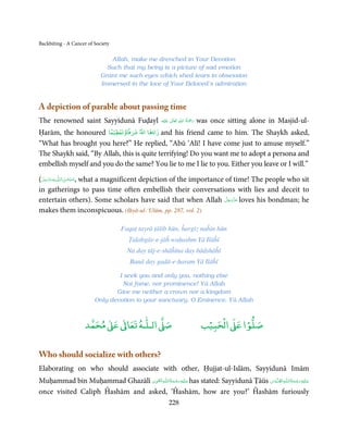 Backbiting - A Cancer of Society

                               Allah, make me drenched in Your Devotion
                              Such that my being is a picture of sad emotion
                            Grant me such eyes which shed tears in obsession
                            Immersed in the love of Your Beloved’s admiration


A depiction of parable about passing time
The renowned saint Sayyidunā Fuḍayl                                      ِ ُ ْ
                                                        ‫َﻠَﻴْﻪ‬ʋ  ‫رﲪَﺔ  اﷲ  ﺗَﻌَﺎﱃ‬
                                                                 ٰ                  was once sitting alone in Masjid-ul-
                                                                                َ

Ḥarām, the honoured             ً ۡ ۡ
                               ‫زادﻫﺎ اﷲ ﺷﺮﻓ ًﺎوﺗﻌﻈﻴﻤﺎ‬
                                           and his friend came to him. The Shaykh asked,
“What has brought you here?” He replied, “Abū ‘Alī! I have come just to amuse myself.”
The Shaykh said, “By Allah, this is quite terrifying! Do you want me to adopt a persona and
embellish myself and you do the same? You lie to me I lie to you. Either you leave or I will.”

(‫ﻪﻋﺰَوﺟ َّﻞ‬ˠȹ ‫ ,ﺳـﺒْﺤـﻦ اﻟـﻠ‬what a magnificent depiction of the importance of time! The people who sit
     َ َّ َ        َ ٰ ُ
in gatherings to pass time often embellish their conversations with lies and deceit to
                                                                           َّ َ ّ َ
entertain others). Some scholars have said that when Allah ‫ ﻋﺰَوﺟﻞ‬loves his bondman; he
                                                                                َ
makes them inconspicuous. (Iḥyā-ul-‘Ulūm, pp. 287, vol. 2)

                                    Faqaṭ tayrā ṭālib hūn, ĥargiz naĥin hūn
                                       Ṭalabgār-e-jāĥ waḥashm Yā Ilāĥī
                                       Na day tāj-e-shāĥīna day bādshāĥī
                                        Banā day gadā-e-ḥaram Yā Ilāĥī

                                 I seek you and only you, nothing else
                                  Not fame, nor prominence! Yā Allah
                                Give me neither a crown nor a kingdom
                         Only devotion to your sanctuary, O Eminence, Yā Allah


                          ٰ ٰ       ٰ
                     ‫ ﻣﺤﻤﺪ‬Ơ‫ ﻋ‬ƕ‫ اﻟـﻠـﻪ ﺗﻌﺎ‬Ơ‫ﺻ‬                                           ۡ ْ       ۡ
                                                                                     ‫ اﻟﺤﺒﻴﺐ‬Ơ‫ﺻﻠﻮا ﻋ‬


Who should socialize with others?
Elaborating on who should associate with other, Ḥujjat-ul-Islām, Sayyidunā Imām
                                 ِ ِ ُ َ ْ َ ِ َ                                                 ِ ُ ْ ِ َ
Muḥammad bin Muḥammad Ghazālī ‫ـﻪ اﻟـۡﻘَـﻮی‬ȹ‫ ﻋـﻠَﻴْﻪ رﺣـﻤﺔ اﻟـﻠ‬has stated: Sayyidunā Ṭāūs ‫ـﻪ اﻟﻘﺪُوس‬ȹ‫ﻋـﻠَﻴْﻪ رﺣـﻤﺔ اﻟـﻠ‬
                                                                                          ّۡ ُ            َ َ
once visited Caliph Ĥashām and asked, ‘Ĥashām, how are you?’ Ĥashām furiously
                                                             228
 