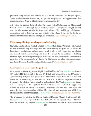 Backbiting - A Cancer of Society


protested, ‘Why did you not address me as Amīr-ul-Muminīn?’ The Shaykh replied,
‘Since Muslims do not unanimously accept your caliphate -- I am apprehensive that
addressing you as Amīr-ul-Muminīn may be considered a lie.’

After citing the parable Ḥujjat-ul-Islām, Sayyidunā Imām Muḥammad bin Muḥammad
          ِ َ ِ ُ َ ْ َ ِ َ
Ghazālī ‫ـﻪ  اﻟـۡﻘـﻮی‬ȹ‫ ﻋـﻠَﻴْﻪ  رﺣـﻤﺔ  اﻟـﻠ‬has explained, ‘Therefore, whoever is upright and straight forward
and has the resolve to abstain from such things (like backbiting, tale-bearing,
ostentation, vanity, flattering etc.) can socialize with others. Otherwise he should be
ready to have his name enlisted amongst the hypocrites.” (Iḥyā-ul-‘Ulūm, pp. 287, vol. 2)


Righteous gatherings are also prone to backbiting
                                              ِ َ ۡ ُ ُّ ِ َ ّ ِ
Sayyidunā Shaykh Abdul Waĥĥāb Sha’rānī ‫ ُﻗﺪس  ﺳﺮ  ہ  اﻟﻨّﻮراﱏ‬has stated, “As far as I can recall, I
do not remember any meetings with my contemporary Shuyūkh to be devoid of
backbiting. I hardly found such company, which is why in order to protect my religion
and theirs, I curtailed my meetings with them. However, I did not cut back on fulfilling
their due rights. When the gatherings of the teachers are such, then how wicked would the
gatherings of the common folks be? Brother! In this day and age when you meet someone,
guard your Nafs and do not be negligent in this regard.” (Tanbīh-ul-Mughtarīn, p. 224)

Every second is worse than the past one
Dear Islamic brothers! Sayyidunā Shaykh Abdul Waĥĥāb Sha’rānī ‫ ُﻗﺪس ﺳﺮ ہ اﻟﻨّﻮراﱏ‬lived in theِ َ ۡ ُ ُّ ِ َ ّ ِ

10 century Ĥijraĥ. He died in the year 973 Ĥijraĥ and we now live in the 15th century.
   th

Approximately 450 years have passed. If the 10th century was so decadent, then how bad
would our current century be? The future to come is worse off than the past times, when
it comes to the religion. In this regard Sayyidunā Zubair bin ‘Addī ‫  اﷲ  ﺗَﻌَﺎﱃ  ﻋـﻨْﻪ‬ʝ‫ ر‬has stated,           ِ
                                                                                               ُ َ ٰ ُ َ َ
                                                                                         ِ
“Once we complained to Sayyidunā Anas bin Mālik ‫  اﷲ  ﺗَﻌَﺎﱃ  ﻋـﻨْﻪ‬ʝ‫ ر‬about the oppression
                                                                              ُ َ ٰ ُ َ َ
afflicted by Ḥajjāj bin Yūsuf.” He replied, “Be patient! No time will come upon you
except the time that comes after, which will be worse off until you meet your Allah ‫.ﻋﺰَوﺟﻞ‬                        َّ َ ّ َ
                                                                                                                        َ
                                      َّ ‫َﻠَﻴﻪ واٰﻟِﻪ وﺳﻠ‬ʋ ‫ اﷲ ﺗَﻌَﺎﱃ‬ʄ‫( ”.ﺻ‬Saḥīḥ Bukhārī, pp. 433, vol. 4. Ḥadīš 7068)
                                             ٖ ِ
I have heard this from the Prophet ‫ُ ٰ ْ َ َ َ ﻢ‬                     َّ َ


The renowned exegetist of the Qurān, Ḥakīm-ul-Ummaĥ, Shaykh Muftī Ahmad Yār
                 ِ ُ ْ ِ َ
Khān ‫ ﻋـﻠَﻴْﻪ  رﺣـﻤﺔاﷲ  اﻟْـﺤﻨَّﺎن‬has expounded on this Ḥadīš, “As the time goes further and further
          َ         َ َ
from the [time of the] Prophet ‫َﻠَﻴْﻪ  واٰﻟ ِٖﻪ  وﺳﻠَّﻢ‬ʋ  ‫  اﷲ  ﺗَﻌَﺎﱃ‬ʄ‫ ;ﺻ‬oppression and discord will continue to
                                              َ َ َ
                                                    ِ     ٰ ُ َّ َ
                                                           229
 