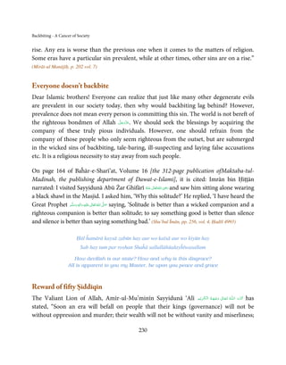 Backbiting - A Cancer of Society


rise. Any era is worse than the previous one when it comes to the matters of religion.
Some eras have a particular sin prevalent, while at other times, other sins are on a rise.”
(Mirāt-ul Manājīḥ, p. 202 vol. 7)


Everyone doesn’t backbite
Dear Islamic brothers! Everyone can realize that just like many other degenerate evils
are prevalent in our society today, then why would backbiting lag behind? However,
prevalence does not mean every person is committing this sin. The world is not bereft of
                                        َّ َ ّ َ
the righteous bondmen of Allah ‫ .ﻋﺰَوﺟﻞ‬We should seek the blessings by acquiring the
                                             َ
company of these truly pious individuals. However, one should refrain from the
company of those people who only seem righteous from the outset, but are submerged
in the wicked sins of backbiting, tale-baring, ill-suspecting and laying false accusations
etc. It is a religious necessity to stay away from such people.

On page 164 of Baĥār-e-Sharī’at, Volume 16 [the 312-page publication ofMaktaba-tul-
Madinah, the publishing department of Dawat-e-Islami], it is cited: Imrān bin Ḥiṭṭān
                                                                                 ِ
narrated: I visited Sayyidunā Abū Żar Ghifārī ‫ اﷲ ﺗَﻌَﺎﱃ ﻋـﻨْﻪ‬ʝ‫ ر‬and saw him sitting alone wearing
                                                                        ُ َ ٰ ُ َ َ
a black shawl in the Masjid. I asked him, ‘Why this solitude?’ He replied, ‘I have heard the
Great Prophet ‫َﻠَﻴْﻪ  واٰﻟ ِٖﻪ  وﺳﻠَّﻢ‬ʋ  ‫  اﷲ  ﺗَﻌَﺎﱃ‬ʄ‫ ﺻ‬saying, ‘Solitude is better than a wicked companion and a
                  ََ َ
                                ِ        ٰ ُ َّ َ
righteous companion is better than solitude; to say something good is better than silence
and silence is better than saying something bad.’ (Shu’bul Īmān, pp. 256, vol. 4, Ḥadīš 4993)

                        Ḥāl ĥamārā kaysā zabūn hay aur wo kaīsā aur wo kiyūn hay
                          Sab hay tum par roshan Shaĥā sallallāhūalayĥīwasallam

                      How devilish is our state? How and why is this disgrace?
                   All is apparent to you my Master, be upon you peace and grace



Reward of fifty Ṣiddīqīn
The Valiant Lion of Allah, Amīr-ul-Mu’minīn Sayyidunā ‘Alī ‫ـﻪ  ﺗَـﻌَـﺎﱃ  وﺟـﻬَـﻪ  اﻟـۡﮑـﺮﻳۡﻢ‬ȹ‫ ﮐَـﺮم  اﻟـﻠ‬has
                                                                  ِ َ  ُ ۡ َ ٰ            ُ        َ َّ
stated, “Soon an era will befall on people that their kings (governance) will not be
without oppression and murder; their wealth will not be without vanity and miserliness;

                                                      230
 