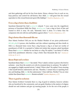 Backbiting - A Cancer of Society


and their gatherings will not be free from desire. Hence, whoever lives in such an era,
                                                         َّ َ ّ َ
keep patience and control his self-desires; then Allah ‫ ﻋﺰَوﺟﻞ‬will grant him the reward
                                                              َ
equivalent to [the reward bestowed upon] fifty Ṣiddīqīn.” (Tanbīh-ul-Mughtarīn, p. 225)

Even a dog is better than a backbiter
                                           ِ ُ ْ
Sayyidunā Ḥammād bin Zaid ‫َﻠَﻴْﻪ‬ʋ  ‫ رﲪَﺔ  اﷲ  ﺗَﻌَﺎﱃ‬relayed, “I once came into the magnificent
                                   ٰ              َ
presence of Sayyidunā Mālik bin Dīnār ّ ِ ُ َ ْ َ ِ َ
                                                 ‫ـﻪ  اﻟۡـﻐﻔﺎر‬ȹ‫ .ﻋـﻠَﻴْﻪ  رﺣـﻤﺔ  اﻟـﻠ‬I saw a dog in front of him and

wanted to drive it away. He said, “Ḥammād, leave it alone. It is better than the
companion who sits with me and backbites against others.” (Tanbīh-ul-Mughtarīn, p. 227)

Dog is better than thousands like me
Dear Islamic brothers! Did you see the Madanī Mindset of our pious predecessors!
‫!واﷲ ﺑﺎ اﷲ ﺗﺎ اﷲ‬   A person, who backbites and dies without repenting and then dwells in
Hell, is a thousand times worse than a dog because a dog is at least not worthy of
punishment of Hell. It is narrated in Tażkira-tul-Awliyā that someone asked Sayyidunā
                     ٰ ِ ُ َْ َ
Ḥasan Baṣrī ‫َﻠَﻴْﻪ‬ʋ  ‫ رﲪﺔ اﷲ  ﺗَﻌَﺎﱃ‬whether he was better or a dog. He replied, “I am better if I will be
saved from punishment otherwise a dog is better than thousands like me.” (Tażkirat-ul-
Awliyā, pp. 43, vol. 1)


Ḥasan Baṣrī and a recluse
                                ٰ ِ ُ َْ َ
Sayyidunā Ḥasan Baṣrī ‫َﻠَﻴْﻪ‬ʋ  ‫ رﲪﺔ اﷲ ﺗَﻌَﺎﱃ‬has stated, “Once I asked a recluse [a person who lived in
seclusion - away from the society] as to why he remained alone in seclusion.’ He replied, ‘I
am engaged in a highly essential activity.’ I asked, ‘What is that?’ He replied, ‘Every morning
I find myself between endowments and sins. Therefore, I remain busy in repenting from
                            َّ َ ّ َ
sins and thanking Allah ‫ ﻋﺰَوﺟﻞ‬for the endowments.’ I then told him, ‘Brother! You are wiser
                                 َ
                                   ٰ ِ ُ َْ َ
scholar than Ḥasan Baṣrī ‫َﻠَﻴْﻪ‬ʋ ‫ .رﲪﺔ اﷲ ﺗَﻌَﺎﱃ‬Remain secluded.’ (Tanbīh-ul-Mughtarīn, p. 227)

There is good in seclusion
Dear Islamic brothers! Certainly there is a log of good in isolation, however scholars
who are beneficial for the community, and can guide Muslims in the matters of religion
should not seek isolation and give up meeting people. As for the rest of the people, it
                                                       231
 