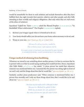 Backbiting - A Cancer of Society


would be remarkable for them to seek isolation and seclude themselves after they have
fulfilled their due right towards their parents, relatives and other people; and after fully
attending to their worldly and religious obligations. (But only when they are well aware
of the ethics of isolation)
                                               ِ
Sayyidunā ‘Uqbaĥ bin ‘Āmir ‫  اﷲ  ﺗَﻌَﺎﱃ  ﻋـﻨْﻪ‬ʝ‫ ر‬asked the Blessed Prophet ‫َﻠَﻴْﻪ  واٰﻟ ِٖﻪ  وﺳﻠَّﻢ‬ʋ  ‫  اﷲ  ﺗَﻌَﺎﱃ‬ʄ‫“ ,ﺻ‬Yā
                                                                                                 ِ                َّ َ
                              ُ َ ٰ ُ َ َ                                                   ََ َ      ٰ ُ
Rasūlallah! What is deliverance?” The Prophet ‫َﻠَﻴْﻪ واٰﻟ ِٖﻪ وﺳﻠَّﻢ‬ʋ ‫ اﷲ ﺗَﻌَﺎﱃ‬ʄ‫ ﺻ‬replied:
                                                         َ َ َ
                                                               ِ      ٰ ُ َّ َ


1.    Restrain your tongue (speak when it is beneficial to do so).
2.    Your home should suffice you (do not leave your home unless necessary to do so); and
3.    Weep on your sins. (Jāmi’ Tirmiżī, pp. 182, vol. 4, Ḥadīš 2414)

                                      Dil mayn ĥo yād tayrī gosha-e-tanĥāī ĥo
                                    Pĥir to khalwat mayn ‘ajab anjuman ārāī ĥo

                      In a quiet corner, if my heart was drenched in your memory
                       A wonderful festivity, would commemorate in my solitary



Unique method of refraining from backbiting
Whenever we intend to say something about another person, it is best to envision that he
is present with us so that we avoid saying anything that would hurt him. Hence, Sayyidunā
                      ِ َ ِ       ُ َ ْ َ ِ َ
Abū Ṭālib Makkī ‫ـﻪ اﻟـۡﻘـﻮی‬ȹ‫ ﻋـﻠَﻴْﻪ  رﺣـﻤﺔ  اﻟـﻠ‬has stated, “A pious person has stated that whenever
someone was mentioned before me, I assumed that the person was sitting right in front of
me and I only said the things about him that he would like.” (Quwwat-ul-Qulūb , pp. 349, vol. 1)

Similarly, another pious predecessor said, “When someone is mentioned before me, I
picture him mentally and I only say those things about him, that I would like to be said
about me.” (Quwwat-ul-Qulūb , pp. 349, vol. 1)

                                   Sharf day ḥaj kā mujĥay beĥr-e-Muṣṭafā Yā Rab
                                      Rawana sū-e-Madinaĥ ho qafilaĥ Yā Rab
                                     Dikĥā day aik jhalak sabz sabz gumbad kī
                                    Bas unkay jalwaun may ājāy pĥr qaḍā Yā Rab

                                                          232
 