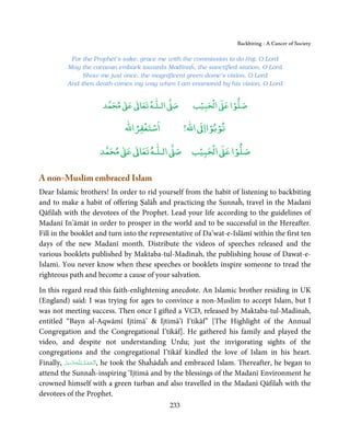 Backbiting - A Cancer of Society

           For the Prophet’s sake, grace me with the commission to do Ḥaj, O Lord
          May the caravan embark towards Madīnaĥ, the sanctified station, O Lord
               Show me just once, the magnificent green dome’s vision, O Lord
          And then death comes my way when I am enamored by his vision, O Lord


                            ٰ ٰ       ٰ
                       ‫ ﻣﺤﻤﺪ‬Ơ‫ ﻋ‬ƕ‫ اﻟـﻠـﻪ ﺗﻌﺎ‬Ơ‫ﺻ‬             ۡ ْ       ۡ
                                                         ‫ اﻟﺤﺒﻴﺐ‬Ơ‫ﺻﻠﻮا ﻋ‬

                                    ْ ْ                       ْ ْ
                                ‫اﺳﺘﻐﻔﺮاﷲ‬               !‫ اﷲ‬ƕ‫ﺗﻮﺑﻮاا‬

                           ٰ ٰ       ٰ
                      ‫ ﻣﺤﻤﺪ‬Ơ‫ ﻋ‬ƕ‫ اﻟـﻠـﻪ ﺗﻌﺎ‬Ơ‫ﺻ‬              ۡ ْ       ۡ
                                                         ‫ اﻟﺤﺒﻴﺐ‬Ơ‫ﺻﻠﻮا ﻋ‬

A non-Muslim embraced Islam
Dear Islamic brothers! In order to rid yourself from the habit of listening to backbiting
and to make a habit of offering Ṣalāĥ and practicing the Sunnaĥ, travel in the Madanī
Qāfilah with the devotees of the Prophet. Lead your life according to the guidelines of
Madanī In’āmāt in order to prosper in the world and to be successful in the Hereafter.
Fill in the booklet and turn into the representative of Da’wat-e-Islāmī within the first ten
days of the new Madanī month. Distribute the videos of speeches released and the
various booklets published by Maktaba-tul-Madinah, the publishing house of Dawat-e-
Islami. You never know when these speeches or booklets inspire someone to tread the
righteous path and become a cause of your salvation.

In this regard read this faith-enlightening anecdote. An Islamic brother residing in UK
(England) said: I was trying for ages to convince a non-Muslim to accept Islam, but I
was not meeting success. Then once I gifted a VCD, released by Maktaba-tul-Madinah,
entitled “Bayn al-Aqwāmī Ijtimā’  Ijtimā’ī I’tikāf” [The Highlight of the Annual
Congregation and the Congregational I’tikāf]. He gathered his family and played the
video, and despite not understanding Urdu; just the invigorating sights of the
congregations and the congregational I’tikāf kindled the love of Islam in his heart.
Finally, ‫ـﻪﻋَﺰ َوﺟﻞ‬ȹ‫ ,ا َﻟْـﺤﻤـﺪ ِ ﻟـﻠ‬he took the Shaĥādaĥ and embraced Islam. Thereafter, he began to
         َّ َ َّ          ُ ْ َ
attend the Sunnaĥ-inspiring ‘Ijtimā and by the blessings of the Madanī Environment he
crowned himself with a green turban and also travelled in the Madanī Qāfilaĥ with the
devotees of the Prophet.
                                                 233
 