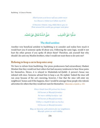 Backbiting - A Cancer of Society


                                    Allah karam aysā karay tujĥ pay jahān mayn
                                      Aye Dawat-e-Islāmī tayrī dhūm machī ho

                                    O Dawat-e-Islami, may Allah bless you so
                                   That around the world you prosper and glow



                          ٰ ٰ       ٰ
                     ‫ ﻣﺤﻤﺪ‬Ơ‫ ﻋ‬ƕ‫ اﻟـﻠـﻪ ﺗﻌﺎ‬Ơ‫ﺻ‬                         ۡ ْ       ۡ
                                                                   ‫ اﻟﺤﺒﻴﺐ‬Ơ‫ﺻﻠﻮا ﻋ‬

                                             The third antidote
Another very beneficial antidote to backbiting is to consider and realize how much it
would hurt you if someone spoke ill about you. Following the same logic, would it not
hurt the other person if you spoke ill about them? Therefore, ask yourself that why
should I do unto my Muslim brothers, what I would not want them to do unto me?

Refusing to keep a cat to keep mice away
We have to refrain from backbiting. Our pious predecessors had extraordinary Madanī
Mindset that they would not hurt others but had uncanny tendencies to bear those pains
for themselves. Hence, it is relayed in Mukāshafa-tul-Qulūb: A person’s house was
infested with mice. Someone advised him to keep a cat. He replied, ‘Indeed the mice will
run away because of the cat’s meowing, however, I fear that the mice will enter my
neighbours’ homes and if this happens, then I would be amongst those people who tolerate
adversities for others that they would not want for themselves.’ (Mukāshifat-ul-Qulūb, p. 282)

                                      Khayr khuāh ham bĥī pařausī kay banay
                                          Yeĥ karam yā Muṣṭafā farmāīay
                                          Na’mat-e-akhlāq kardijiye ‘aṭā
                                          Yeĥ karam yā Muṣṭafā farmāīay
                                        Ghībat-o-chughlī kī āfat say bachay
                                          Yeĥ karam yā Muṣṭafā farmāīay

                             May we become well-wishers for our neighbours
                                     Muṣṭafā, grant us such ability

                                                       234
 