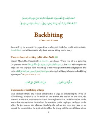 ٰ
                ۡ     ۡ ۡ         ٰ               ٰ       ۡ   ٰۡ               ۡ ۡ
                  ‫ﻟـﺤـﻤـﺪ ﻟـﻠـﻪ رب ﻟـﻌـﻠـﻤ و ﻟـﺼـﻠـﻮة و ﻟـﺴـﻶﻹم ﻋـ ﺳـﻴـﺪ ﻟـﻤـﺮﺳـﻠـ‬
             ۡ ‫ﻣـﺎﺑــﻌـﺪ ﻓـﺎﻋـﻮذ ﺑـﺎﻟـﻠٰـﻪ ﻣـﻦ ﻟـﺸـﻴـﻄﻦ ﻟـﺮﺟ ۡ ﺑـﺴﻢ ﻟـﻠٰـﻪ ﻟـﺮﺣـﻤﻦ ﻟـﺮﺣـ‬
                        ٰ ۡ          ۡ              ٰ ۡ                 ۡ        ۡ




                                   Backbiting
                                          A Cancer of Society


Satan will try its utmost to keep you from reading this book, but read it at its entirety.
‫ـﻪ ﻋَﺰَوﺟ ﻞ‬ȹ‫ﺂءَاﻟـﻠ‬ˠ‫ ,اِن ﺷ‬you will know as to why Satan was not letting you to study.
 َّ َ َ ّ           َ ْ



The excellence of reciting Ṣalāt-‘Alan-Nabī
Shaykh Majduddīn Fīrauzābādī                               ِ ُ ْ
                                          ‫َﻠَﻴْﻪ‬ʋ  ‫رﲪَﺔ  اﷲ  ﺗَﻌَﺎﱃ‬
                                                   ٰ                  has stated, “When you sit in a gathering
                                                                  َ
                               ٰ    ٰ          ْ       ٰ ْ      ٰ     ْ
(Majlis) and recite       ‫ ﻣﺤﻤﺪ‬Ơ‫ اﻟـﻠـﻪ ﻋ‬Ơ‫,ﺑـﺴﻢ اﻟـﻠـﻪ اﻟﺮﺣـﻤﻦ اﻟﺮﺣـﻴﻢ و ﺻ‬
                                                                َّ َ ّ َ
                                                          Allah ‫ ﻋﺰَوﺟﻞ‬will designate an
                                                                     َ
angel that will keep you from backbiting. When you depart from that congregation and
            ٰ       ٰ       ْ        ٰ ْ           ْ ٰ
recite ‫ ﻣﺤﻤﺪ‬Ơ‫ اﻟـﻠـﻪ ﻋ‬Ơ‫ ,ﺑـﺴﻢ اﻟـﻠـﻪ اﻟﺮﺣـﻤﻦ اﻟﺮﺣـﻴﻢ و ﺻ‬the angel will keep others from backbiting
against you.” (Al-Qaul-ul-Badī', p. 278)


                             ٰ ٰ       ٰ
                        ‫ ﻣﺤﻤﺪ‬Ơ‫ ﻋ‬ƕ‫ اﻟـﻠـﻪ ﺗﻌﺎ‬Ơ‫ﺻ‬                                ۡ ْ       ۡ
                                                                             ‫ اﻟﺤﺒﻴﺐ‬Ơ‫ﺻﻠﻮا ﻋ‬


Community is backbiting at large
Dear Islamic brothers! The Muslim communities at large are committing the severe sin
of backbiting. Whether it is the father or the mother, the brother or the sister, the
husband or the wife, the mother-in-law or the daughter in-law, the father-in-law or the
son-in-law, the teacher or the student, the employer or the employee, the buyer or the
seller, the foreman or the labourer. Similarly, the rich or the poor, the ruler or his
subject, the materialist or the spiritual, the old or the young and the ones affiliated with a
                                                                 1
 