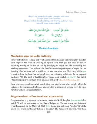 Backbiting - A Cancer of Society

                       May we be blessed with good character and traits
                                 Muṣṭafā, grant us such ability
                   May we refrain from backbiting, tale bearing and other vices
                                 Muṣṭafā, grant us such ability


                               ٰ ٰ       ٰ
                          ‫ ﻣﺤﻤﺪ‬Ơ‫ ﻋ‬ƕ‫ اﻟـﻠـﻪ ﺗﻌﺎ‬Ơ‫ﺻ‬               ۡ ْ       ۡ
                                                              ‫ اﻟﺤﺒﻴﺐ‬Ơ‫ﺻﻠﻮا ﻋ‬
                                   ْ ْ               ْ ْ
                              ‫اﺳﺘﻐﻔﺮاﷲ‬        !‫ اﷲ‬ƕ‫ﺗﻮﺑﻮاا‬
                             ٰ ٰ       ٰ           ۡ ْ    ۡ
                        ‫ ﻣﺤﻤﺪ‬Ơ‫ ﻋ‬ƕ‫ اﻟـﻠـﻪ ﺗﻌﺎ‬Ơ‫ اﻟﺤﺒﻴﺐ ﺻ‬Ơ‫ﺻﻠﻮا ﻋ‬


                                        The fourth antidote


Manifesting anger can lead to backbiting
Someone hurts your feelings and you become extremely angry and impatiently manifest
your anger in the form of speaking ill against them then you run into the risk of
becoming worthy of the fire of Hell by indulging in major sins like backbiting and
levelling accusations. This is due to the fact if someone is speaking out of anger; the one
listening often subdues and is unable to correct you when you falter. May Allah ‫ﻋﺰَوﺟﻞ‬        َّ َ ّ َ
                                                                                                   َ
protect us from the hard-hearted people who are not ready to listen to the messages of
                                                                              ِ ُ ْ
guidance. Ah! The peril of backbiting! Sayyidunā Abū Qilābaĥ ‫َﻠَﻴْﻪ‬ʋ  ‫ رﲪَﺔ  اﷲ  ﺗَﻌَﺎﱃ‬has stated,
                                                                        ٰ            َ
“Backbiting deprives the heart from guidance and good.” (Tanbīh-ul-Mughtarīn, p. 191)

Cure your anger; and instead of manifesting your rage before other people, adopt the
virtues of forgiveness and tolerance and develop a mindset of seeking ways to enter
Paradise without any accountability.


Forgiveness leads to Paradise without accountability
Forgiveness is a very lucrative virtuous act. Hence, the Noble Prophet ‫َﻠَﻴْﻪ واٰﻟ ِٖﻪ وﺳﻠَّﻢ‬ʋ ‫ اﷲ ﺗَﻌَﺎﱃ‬ʄ‫ ﺻ‬has
                                                                           َ َ َ
                                                                                       ِ       ٰ ُ َّ َ
stated, “It will be announced on the Day of Judgment: ‘The one whose retribution of
                                           َّ َ ّ َ
rewards depends on the Mercy of Allah ‫ ;ﻋﺰَوﺟﻞ‬should rise and enter Paradise.’ It will be
                                                َ
asked: ‘For whom is this retribution of rewards?’ The herald will respond, ‘For those
                                                     235
 