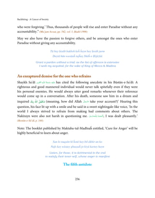 Backbiting - A Cancer of Society


who were forgiving.’ Thus, thousands of people will rise and enter Paradise without any
accountability.” (Mu’jam Awsaṭ, pp. 542, vol. 1, Ḥadiš 1998)

May we also have the passion to forgive others, and be amongst the ones who enter
Paradise without giving any accountability.

                                   Tū bay ḥisāb bakhsh keĥ ĥayn bay ḥisāb jurm
                                    Daytā hūn wasiṭaĥ tujĥay Shāĥ-e Ḥijāzkā

                  Grant a pardon without a trial; as the list of offences is extensive
                    I seek my acquittal; for the sake of King of Mecca  Madīna


An enraptured demise for the one who refrains
               ِ َ ِ            ُ َ ْ َ ِ َ
Shaykh Sa’dī ‫ـﻪ  اﻟـۡﻘـﻮی‬ȹ‫ ﻋـﻠَﻴْﻪ  رﺣـﻤﺔ  اﻟـﻠ‬has cited the following anecdote in his Būstān-e-Sa’dī: A
righteous and good mannered individual would never talk spitefully even if they were
his personal enemies. He would always utter good remarks whenever their reference
would come up in a conversation. After his death, someone saw him in a dream and
inquired ‫( ﻣﺎﻓﻌﻞ اﷲ ﺑﻚ‬meaning, how did Allah                  َّ َ َ ّ َ
                                                              ‫ﻋﺰَوﺟﻞ‬       take your account?)’ Hearing this
question, his face lit up with a smile and he said in a sweet nightingale-like voice, ‘In the
world I always strived to refrain from making bad comments about others. The
Nakīrayn were also not harsh in questioning me. ‫ـﻪﻋَﺰ َوﺟﻞ‬ȹ‫ ,ا َﻟْـﺤﻤـﺪ ِ ﻟـﻠ‬I was dealt pleasantly.’
                                                        َّ َ َّ  ُ ْ َ
(Bostān-e-Sā’dī, p. 144)

Note: The booklet published by Maktaba-tul-Madīnaĥ entitled, ‘Cure for Anger’ will be
highly beneficial to learn about anger.

                                     Sun lo nuqsān hī ĥotā hay bil-ākhir un ko
                                   Nafs kay wāsṭay ghuṣṣaĥ jo kiyā kartay hayn

                                Listen, for those, it is detrimental in the end
                            to satisfy their inner-self, whose anger is manifest


                                             The fifth antidote


                                                       236
 