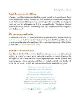 Backbiting - A Cancer of Society


Recall the torments of backbiting
Whenever your Nafs incites you to backbite, remind yourself of the punishments that it
entails. For example, picking your face and chest with nails made of copper; being made
to eat the flesh severed from your sides. Also imagine that you will be screaming and
contorting your face while eating the flesh of your dead brother. Think about this, that
how will you eat the flesh of a human being when you cannot even fathom eating Ḥalāl
uncooked raw meat.


The last one to enter Paradise
                                                        َّ َ ّ َ
It is recorded that Allah ‫ ﻋﺰَوﺟﻞ‬sent a revelation to Prophet Sayyidunā Mūsā Kalīm-Ullah
                                                             َ
  َ َّ َ       َّ   ِ‫ٰ  ﻧَﺒِـﻴِـﻨَﺎ  و  ﻋـﻠَﻴـﻪ‬ʄ‫ ﻋـ‬that whoever dies after repenting from backbiting will be the last
‫ّ َ َ ْ  اﻟـﺼﻠٰﻮة ُ  واﻟـﺴﻼم‬                     َ
person to enter Paradise; whereas whoever dies persisting on backbiting will be the first
to enter Hell.” (Ar-Risālat-ul-Qushairiyyah, p. 194)


Will enter Hell with a clamour
Dear Islamic brothers! The one who backbites only causes his own detriment and
nothing else. Even if he repents before his demise, he will not be punished; however, he
will be the last one to enter Paradise. He will regret and rue his actions. Whereas, if he
                                                  َّ َ ّ َ
meets his demise without repenting and Allah ‫ ﻋﺰَوﺟﻞ‬is displeased with him, then he will
                                                       َ
be the first one to enter Hell. He will make a clamour but his cries will not help him.

                                    Daykĥiay kiyā ḥashr ko ho mayrā ḥāl
                                   Mujĥ ko reĥtā hay yeh ĥī har dam malāl
                                     Ho karam mujĥ par khudā-e-ẓuljalāl
                                 Mujĥ ko Jannat day Jaĥannam may na ḋāl

                              What will become of me on Judgment Day?
                              This looms in my heart and it is here to stay
                           Have mercy on me Oh Allah Almighty on that day
                            Protect me from Hell and in Paradise may I stay


                                ٰ ٰ       ٰ
                           ‫ ﻣﺤﻤﺪ‬Ơ‫ ﻋ‬ƕ‫ اﻟـﻠـﻪ ﺗﻌﺎ‬Ơ‫ﺻ‬                  ۡ ْ       ۡ
                                                                  ‫ اﻟﺤﺒﻴﺐ‬Ơ‫ﺻﻠﻮا ﻋ‬
                                                        237
 